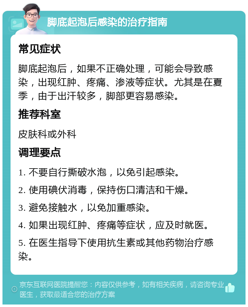 脚底起泡后感染的治疗指南 常见症状 脚底起泡后，如果不正确处理，可能会导致感染，出现红肿、疼痛、渗液等症状。尤其是在夏季，由于出汗较多，脚部更容易感染。 推荐科室 皮肤科或外科 调理要点 1. 不要自行撕破水泡，以免引起感染。 2. 使用碘伏消毒，保持伤口清洁和干燥。 3. 避免接触水，以免加重感染。 4. 如果出现红肿、疼痛等症状，应及时就医。 5. 在医生指导下使用抗生素或其他药物治疗感染。