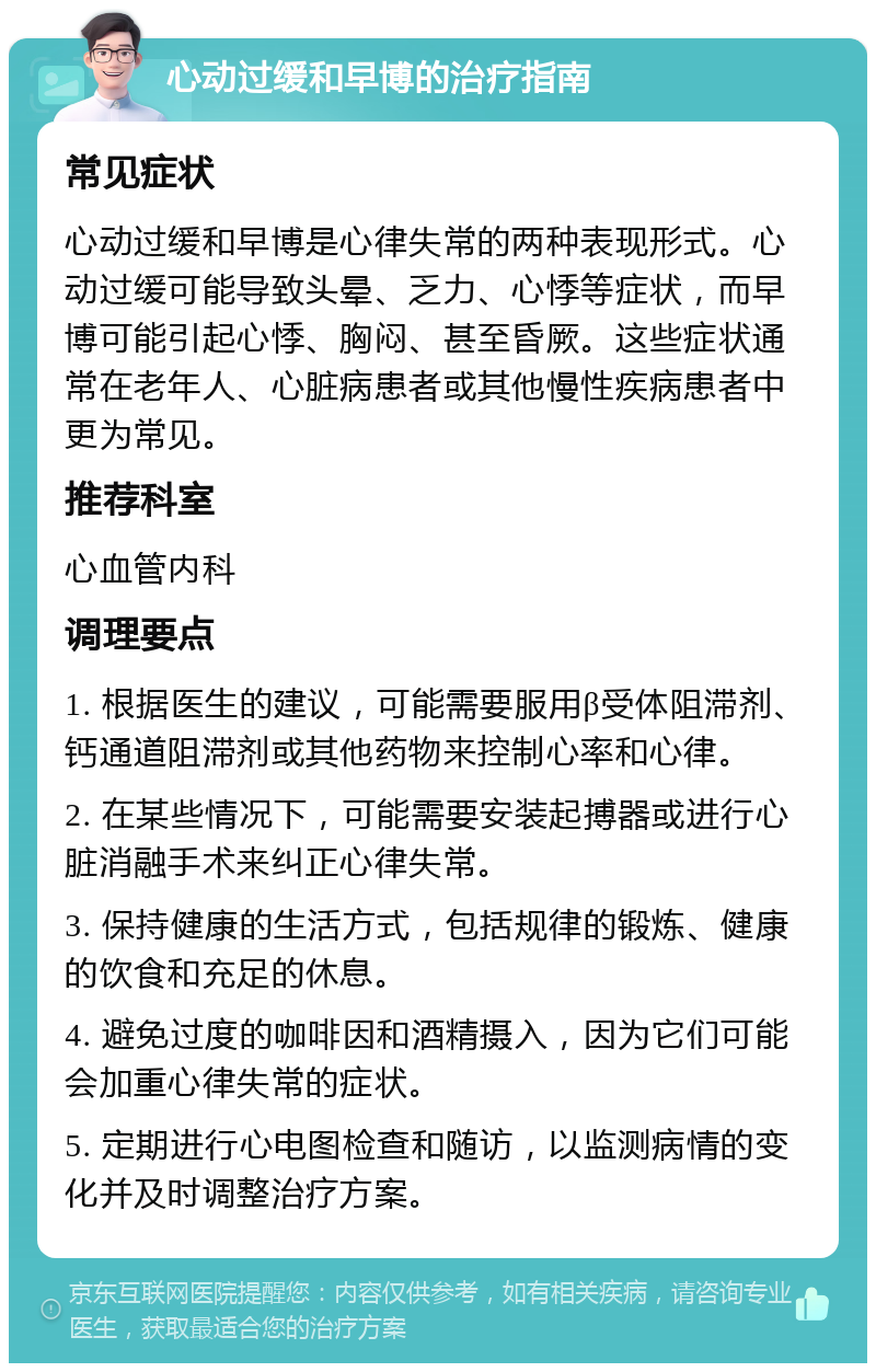 心动过缓和早博的治疗指南 常见症状 心动过缓和早博是心律失常的两种表现形式。心动过缓可能导致头晕、乏力、心悸等症状，而早博可能引起心悸、胸闷、甚至昏厥。这些症状通常在老年人、心脏病患者或其他慢性疾病患者中更为常见。 推荐科室 心血管内科 调理要点 1. 根据医生的建议，可能需要服用β受体阻滞剂、钙通道阻滞剂或其他药物来控制心率和心律。 2. 在某些情况下，可能需要安装起搏器或进行心脏消融手术来纠正心律失常。 3. 保持健康的生活方式，包括规律的锻炼、健康的饮食和充足的休息。 4. 避免过度的咖啡因和酒精摄入，因为它们可能会加重心律失常的症状。 5. 定期进行心电图检查和随访，以监测病情的变化并及时调整治疗方案。