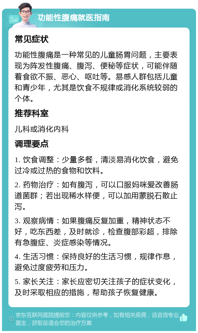 功能性腹痛就医指南 常见症状 功能性腹痛是一种常见的儿童肠胃问题，主要表现为阵发性腹痛、腹泻、便秘等症状，可能伴随着食欲不振、恶心、呕吐等。易感人群包括儿童和青少年，尤其是饮食不规律或消化系统较弱的个体。 推荐科室 儿科或消化内科 调理要点 1. 饮食调整：少量多餐，清淡易消化饮食，避免过冷或过热的食物和饮料。 2. 药物治疗：如有腹泻，可以口服妈咪爱改善肠道菌群；若出现稀水样便，可以加用蒙脱石散止泻。 3. 观察病情：如果腹痛反复加重，精神状态不好，吃东西差，及时就诊，检查腹部彩超，排除有急腹症、炎症感染等情况。 4. 生活习惯：保持良好的生活习惯，规律作息，避免过度疲劳和压力。 5. 家长关注：家长应密切关注孩子的症状变化，及时采取相应的措施，帮助孩子恢复健康。