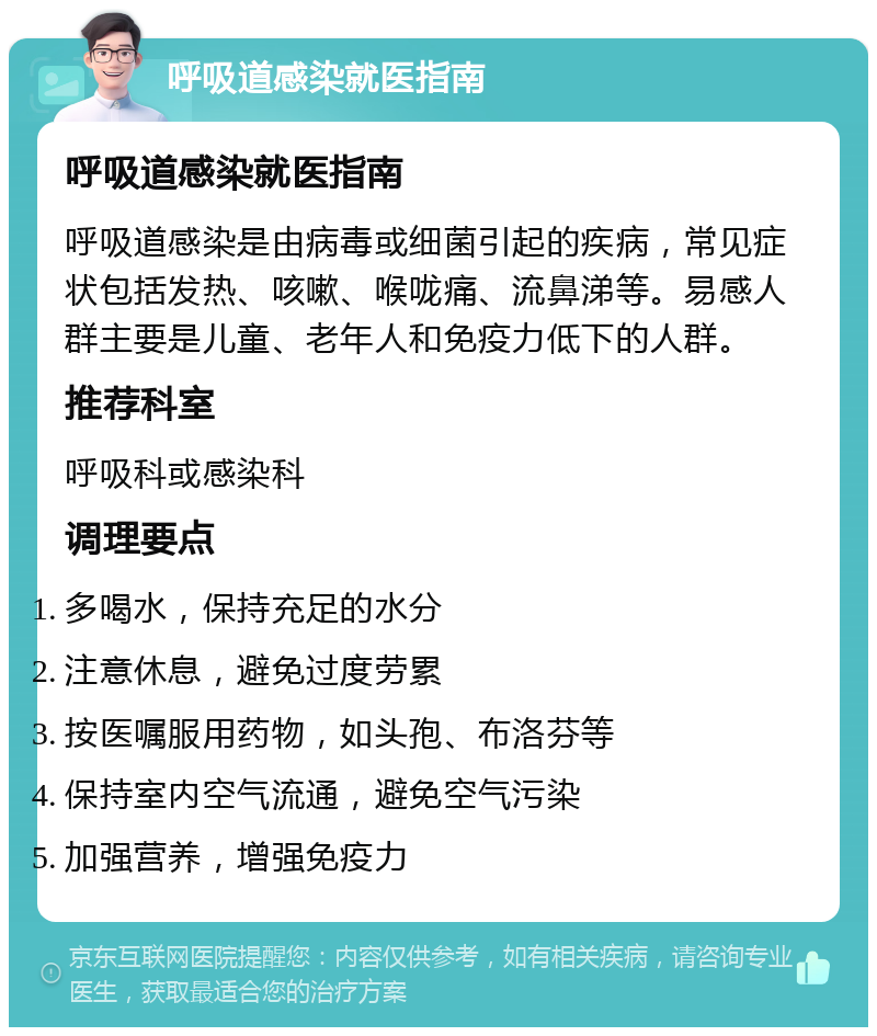 呼吸道感染就医指南 呼吸道感染就医指南 呼吸道感染是由病毒或细菌引起的疾病，常见症状包括发热、咳嗽、喉咙痛、流鼻涕等。易感人群主要是儿童、老年人和免疫力低下的人群。 推荐科室 呼吸科或感染科 调理要点 多喝水，保持充足的水分 注意休息，避免过度劳累 按医嘱服用药物，如头孢、布洛芬等 保持室内空气流通，避免空气污染 加强营养，增强免疫力