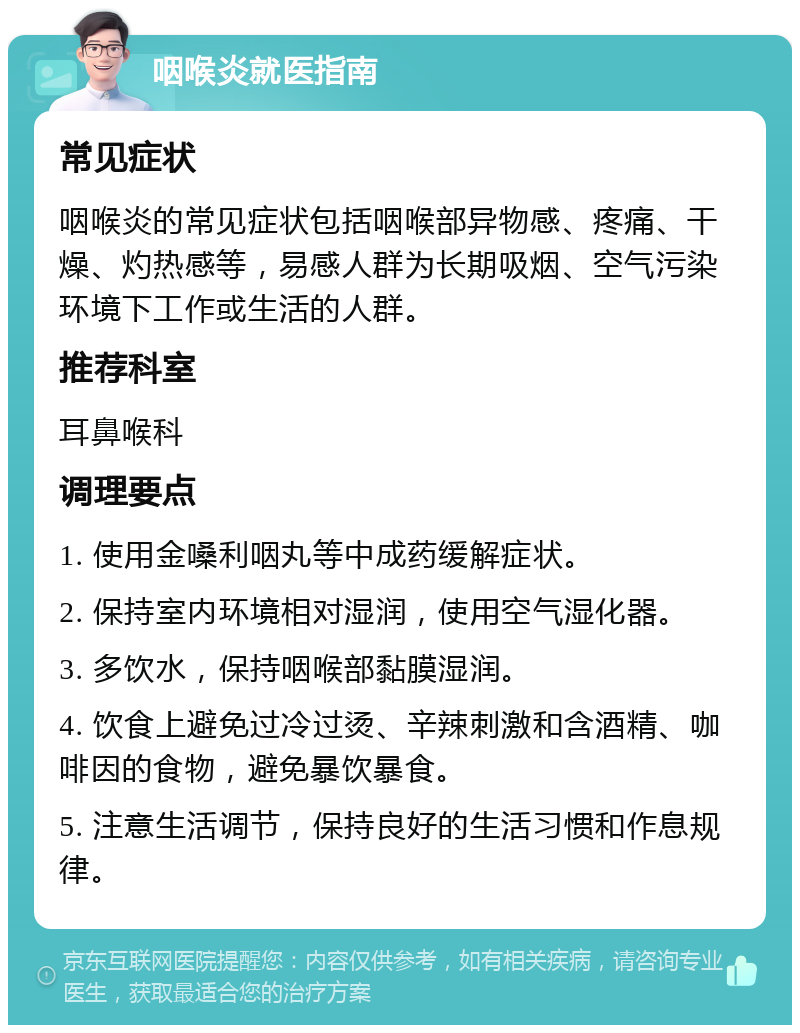 咽喉炎就医指南 常见症状 咽喉炎的常见症状包括咽喉部异物感、疼痛、干燥、灼热感等，易感人群为长期吸烟、空气污染环境下工作或生活的人群。 推荐科室 耳鼻喉科 调理要点 1. 使用金嗓利咽丸等中成药缓解症状。 2. 保持室内环境相对湿润，使用空气湿化器。 3. 多饮水，保持咽喉部黏膜湿润。 4. 饮食上避免过冷过烫、辛辣刺激和含酒精、咖啡因的食物，避免暴饮暴食。 5. 注意生活调节，保持良好的生活习惯和作息规律。