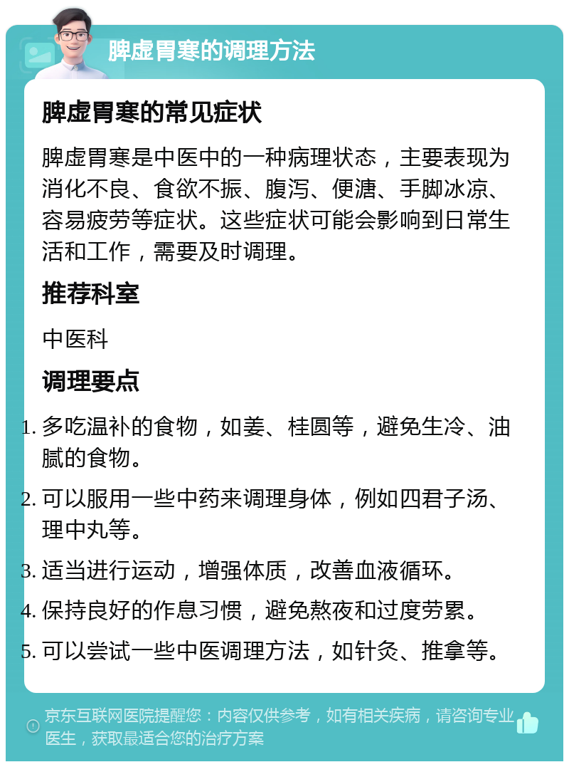 脾虚胃寒的调理方法 脾虚胃寒的常见症状 脾虚胃寒是中医中的一种病理状态，主要表现为消化不良、食欲不振、腹泻、便溏、手脚冰凉、容易疲劳等症状。这些症状可能会影响到日常生活和工作，需要及时调理。 推荐科室 中医科 调理要点 多吃温补的食物，如姜、桂圆等，避免生冷、油腻的食物。 可以服用一些中药来调理身体，例如四君子汤、理中丸等。 适当进行运动，增强体质，改善血液循环。 保持良好的作息习惯，避免熬夜和过度劳累。 可以尝试一些中医调理方法，如针灸、推拿等。