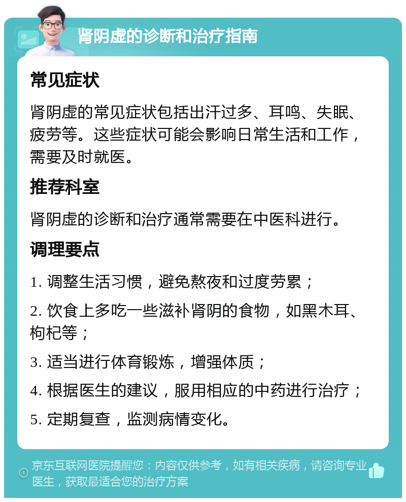 肾阴虚的诊断和治疗指南 常见症状 肾阴虚的常见症状包括出汗过多、耳鸣、失眠、疲劳等。这些症状可能会影响日常生活和工作，需要及时就医。 推荐科室 肾阴虚的诊断和治疗通常需要在中医科进行。 调理要点 1. 调整生活习惯，避免熬夜和过度劳累； 2. 饮食上多吃一些滋补肾阴的食物，如黑木耳、枸杞等； 3. 适当进行体育锻炼，增强体质； 4. 根据医生的建议，服用相应的中药进行治疗； 5. 定期复查，监测病情变化。