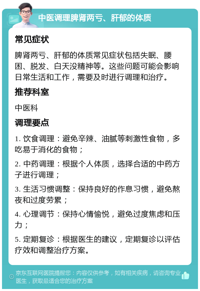 中医调理脾肾两亏、肝郁的体质 常见症状 脾肾两亏、肝郁的体质常见症状包括失眠、腰困、脱发、白天没精神等。这些问题可能会影响日常生活和工作，需要及时进行调理和治疗。 推荐科室 中医科 调理要点 1. 饮食调理：避免辛辣、油腻等刺激性食物，多吃易于消化的食物； 2. 中药调理：根据个人体质，选择合适的中药方子进行调理； 3. 生活习惯调整：保持良好的作息习惯，避免熬夜和过度劳累； 4. 心理调节：保持心情愉悦，避免过度焦虑和压力； 5. 定期复诊：根据医生的建议，定期复诊以评估疗效和调整治疗方案。