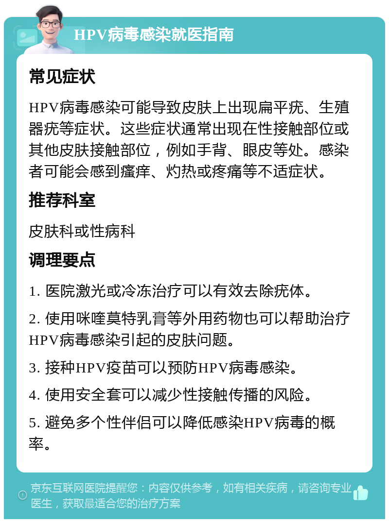 HPV病毒感染就医指南 常见症状 HPV病毒感染可能导致皮肤上出现扁平疣、生殖器疣等症状。这些症状通常出现在性接触部位或其他皮肤接触部位，例如手背、眼皮等处。感染者可能会感到瘙痒、灼热或疼痛等不适症状。 推荐科室 皮肤科或性病科 调理要点 1. 医院激光或冷冻治疗可以有效去除疣体。 2. 使用咪喹莫特乳膏等外用药物也可以帮助治疗HPV病毒感染引起的皮肤问题。 3. 接种HPV疫苗可以预防HPV病毒感染。 4. 使用安全套可以减少性接触传播的风险。 5. 避免多个性伴侣可以降低感染HPV病毒的概率。