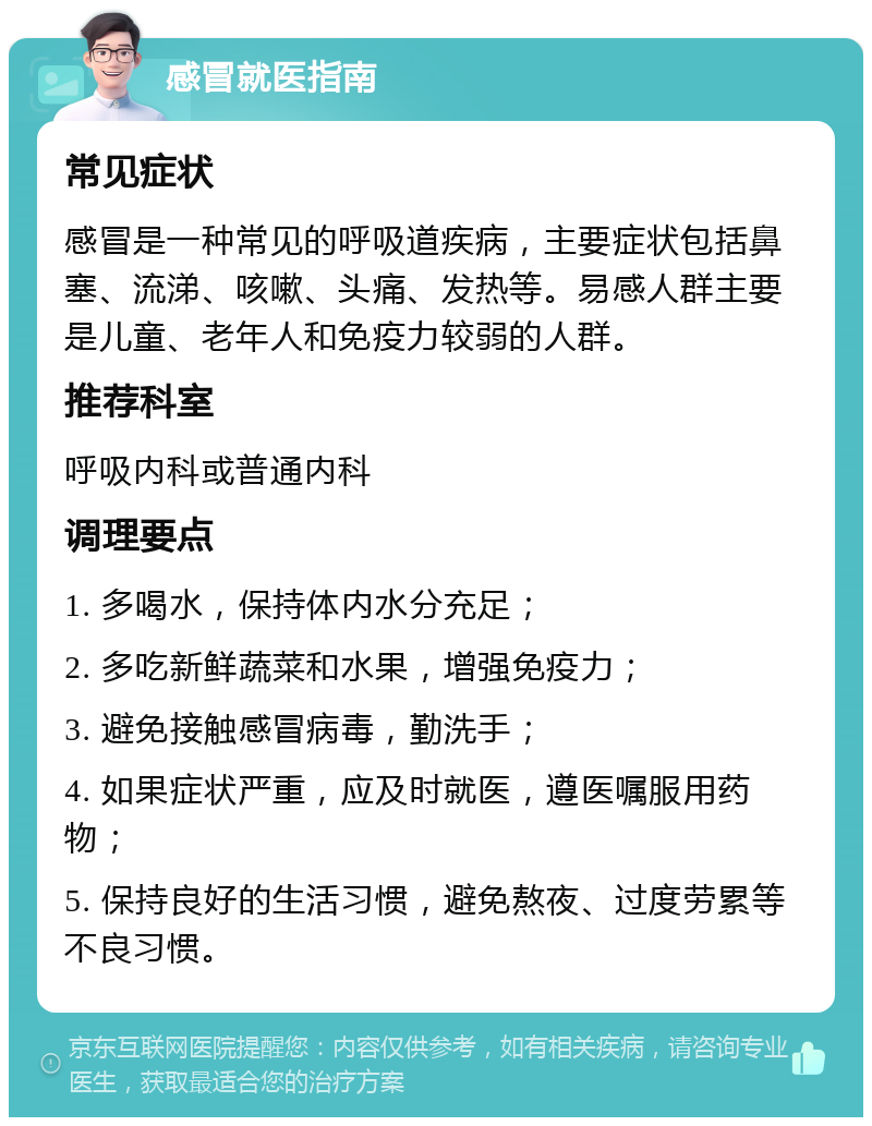 感冒就医指南 常见症状 感冒是一种常见的呼吸道疾病，主要症状包括鼻塞、流涕、咳嗽、头痛、发热等。易感人群主要是儿童、老年人和免疫力较弱的人群。 推荐科室 呼吸内科或普通内科 调理要点 1. 多喝水，保持体内水分充足； 2. 多吃新鲜蔬菜和水果，增强免疫力； 3. 避免接触感冒病毒，勤洗手； 4. 如果症状严重，应及时就医，遵医嘱服用药物； 5. 保持良好的生活习惯，避免熬夜、过度劳累等不良习惯。