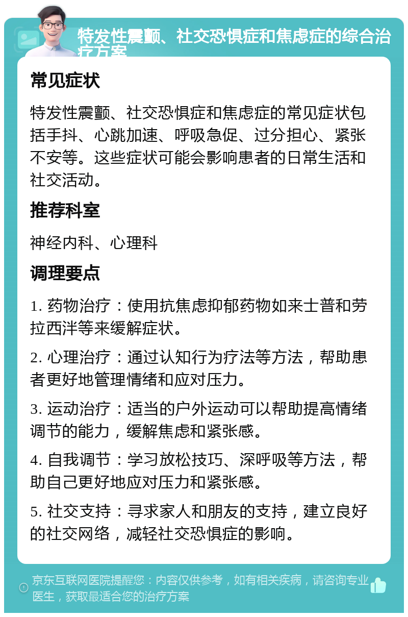 特发性震颤、社交恐惧症和焦虑症的综合治疗方案 常见症状 特发性震颤、社交恐惧症和焦虑症的常见症状包括手抖、心跳加速、呼吸急促、过分担心、紧张不安等。这些症状可能会影响患者的日常生活和社交活动。 推荐科室 神经内科、心理科 调理要点 1. 药物治疗：使用抗焦虑抑郁药物如来士普和劳拉西泮等来缓解症状。 2. 心理治疗：通过认知行为疗法等方法，帮助患者更好地管理情绪和应对压力。 3. 运动治疗：适当的户外运动可以帮助提高情绪调节的能力，缓解焦虑和紧张感。 4. 自我调节：学习放松技巧、深呼吸等方法，帮助自己更好地应对压力和紧张感。 5. 社交支持：寻求家人和朋友的支持，建立良好的社交网络，减轻社交恐惧症的影响。