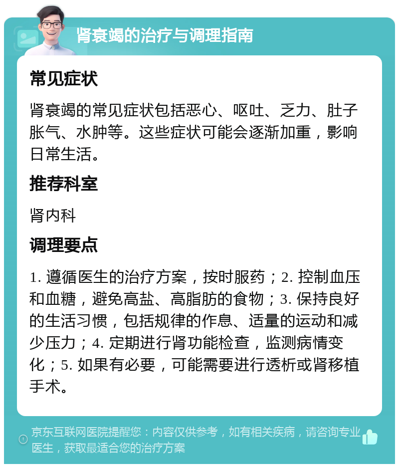 肾衰竭的治疗与调理指南 常见症状 肾衰竭的常见症状包括恶心、呕吐、乏力、肚子胀气、水肿等。这些症状可能会逐渐加重，影响日常生活。 推荐科室 肾内科 调理要点 1. 遵循医生的治疗方案，按时服药；2. 控制血压和血糖，避免高盐、高脂肪的食物；3. 保持良好的生活习惯，包括规律的作息、适量的运动和减少压力；4. 定期进行肾功能检查，监测病情变化；5. 如果有必要，可能需要进行透析或肾移植手术。