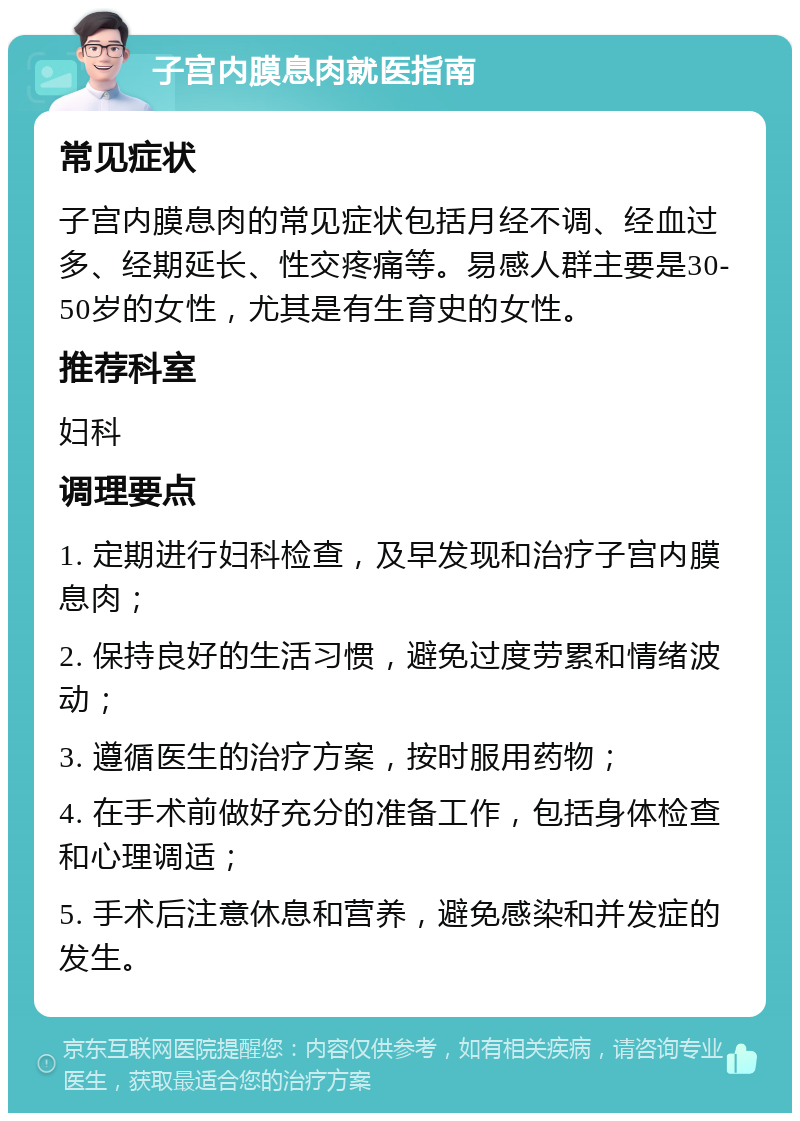 子宫内膜息肉就医指南 常见症状 子宫内膜息肉的常见症状包括月经不调、经血过多、经期延长、性交疼痛等。易感人群主要是30-50岁的女性，尤其是有生育史的女性。 推荐科室 妇科 调理要点 1. 定期进行妇科检查，及早发现和治疗子宫内膜息肉； 2. 保持良好的生活习惯，避免过度劳累和情绪波动； 3. 遵循医生的治疗方案，按时服用药物； 4. 在手术前做好充分的准备工作，包括身体检查和心理调适； 5. 手术后注意休息和营养，避免感染和并发症的发生。