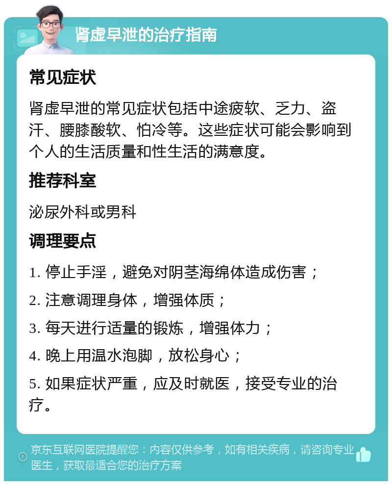 肾虚早泄的治疗指南 常见症状 肾虚早泄的常见症状包括中途疲软、乏力、盗汗、腰膝酸软、怕冷等。这些症状可能会影响到个人的生活质量和性生活的满意度。 推荐科室 泌尿外科或男科 调理要点 1. 停止手淫，避免对阴茎海绵体造成伤害； 2. 注意调理身体，增强体质； 3. 每天进行适量的锻炼，增强体力； 4. 晚上用温水泡脚，放松身心； 5. 如果症状严重，应及时就医，接受专业的治疗。