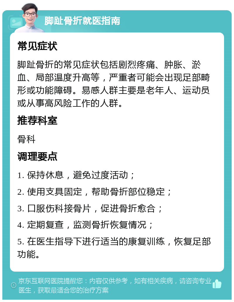 脚趾骨折就医指南 常见症状 脚趾骨折的常见症状包括剧烈疼痛、肿胀、淤血、局部温度升高等，严重者可能会出现足部畸形或功能障碍。易感人群主要是老年人、运动员或从事高风险工作的人群。 推荐科室 骨科 调理要点 1. 保持休息，避免过度活动； 2. 使用支具固定，帮助骨折部位稳定； 3. 口服伤科接骨片，促进骨折愈合； 4. 定期复查，监测骨折恢复情况； 5. 在医生指导下进行适当的康复训练，恢复足部功能。