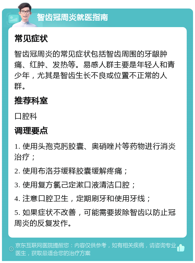 智齿冠周炎就医指南 常见症状 智齿冠周炎的常见症状包括智齿周围的牙龈肿痛、红肿、发热等。易感人群主要是年轻人和青少年，尤其是智齿生长不良或位置不正常的人群。 推荐科室 口腔科 调理要点 1. 使用头孢克肟胶囊、奥硝唑片等药物进行消炎治疗； 2. 使用布洛芬缓释胶囊缓解疼痛； 3. 使用复方氯己定漱口液清洁口腔； 4. 注意口腔卫生，定期刷牙和使用牙线； 5. 如果症状不改善，可能需要拔除智齿以防止冠周炎的反复发作。