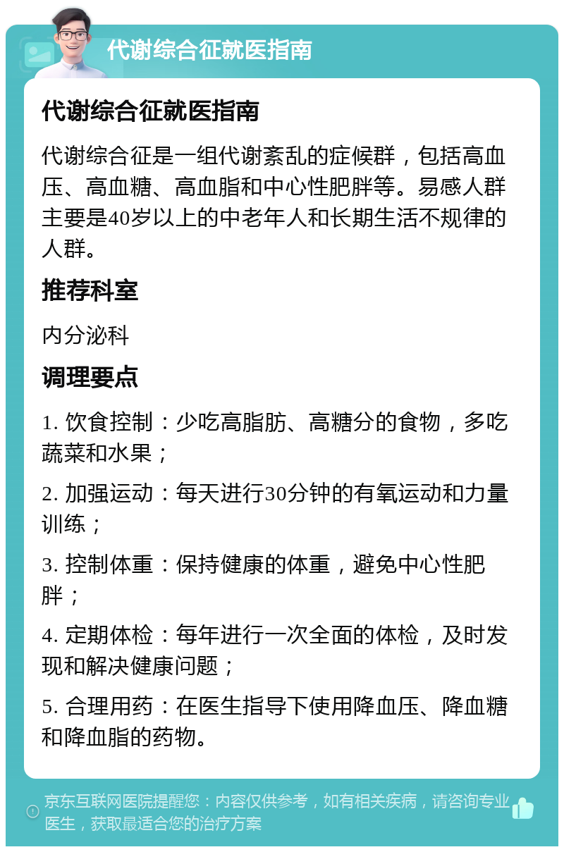 代谢综合征就医指南 代谢综合征就医指南 代谢综合征是一组代谢紊乱的症候群，包括高血压、高血糖、高血脂和中心性肥胖等。易感人群主要是40岁以上的中老年人和长期生活不规律的人群。 推荐科室 内分泌科 调理要点 1. 饮食控制：少吃高脂肪、高糖分的食物，多吃蔬菜和水果； 2. 加强运动：每天进行30分钟的有氧运动和力量训练； 3. 控制体重：保持健康的体重，避免中心性肥胖； 4. 定期体检：每年进行一次全面的体检，及时发现和解决健康问题； 5. 合理用药：在医生指导下使用降血压、降血糖和降血脂的药物。