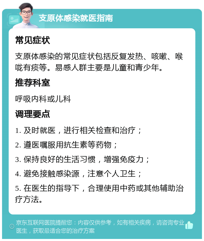 支原体感染就医指南 常见症状 支原体感染的常见症状包括反复发热、咳嗽、喉咙有痰等。易感人群主要是儿童和青少年。 推荐科室 呼吸内科或儿科 调理要点 1. 及时就医，进行相关检查和治疗； 2. 遵医嘱服用抗生素等药物； 3. 保持良好的生活习惯，增强免疫力； 4. 避免接触感染源，注意个人卫生； 5. 在医生的指导下，合理使用中药或其他辅助治疗方法。