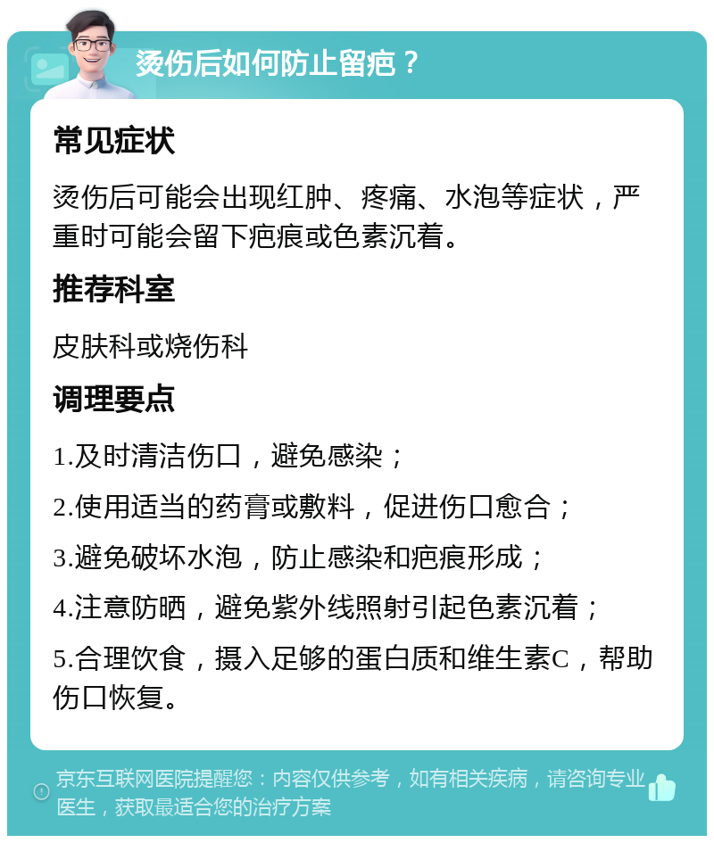 烫伤后如何防止留疤？ 常见症状 烫伤后可能会出现红肿、疼痛、水泡等症状，严重时可能会留下疤痕或色素沉着。 推荐科室 皮肤科或烧伤科 调理要点 1.及时清洁伤口，避免感染； 2.使用适当的药膏或敷料，促进伤口愈合； 3.避免破坏水泡，防止感染和疤痕形成； 4.注意防晒，避免紫外线照射引起色素沉着； 5.合理饮食，摄入足够的蛋白质和维生素C，帮助伤口恢复。