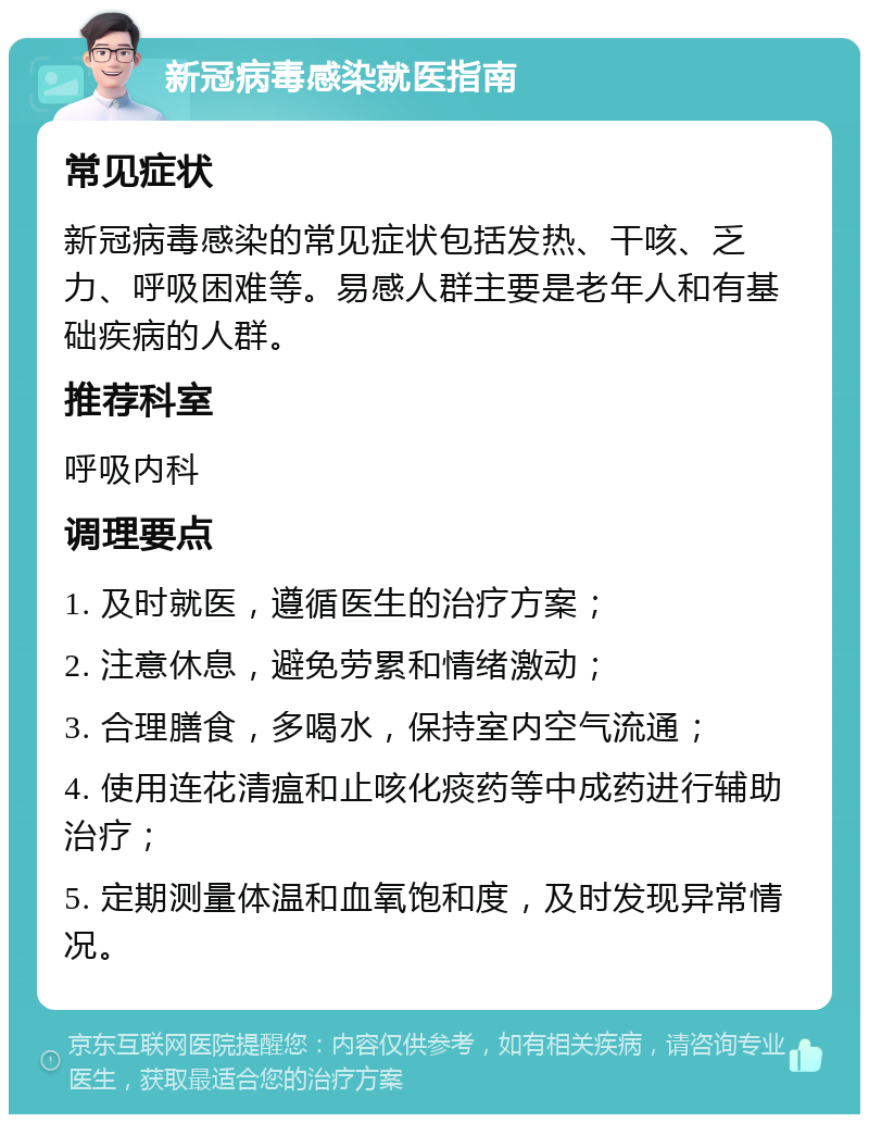 新冠病毒感染就医指南 常见症状 新冠病毒感染的常见症状包括发热、干咳、乏力、呼吸困难等。易感人群主要是老年人和有基础疾病的人群。 推荐科室 呼吸内科 调理要点 1. 及时就医，遵循医生的治疗方案； 2. 注意休息，避免劳累和情绪激动； 3. 合理膳食，多喝水，保持室内空气流通； 4. 使用连花清瘟和止咳化痰药等中成药进行辅助治疗； 5. 定期测量体温和血氧饱和度，及时发现异常情况。