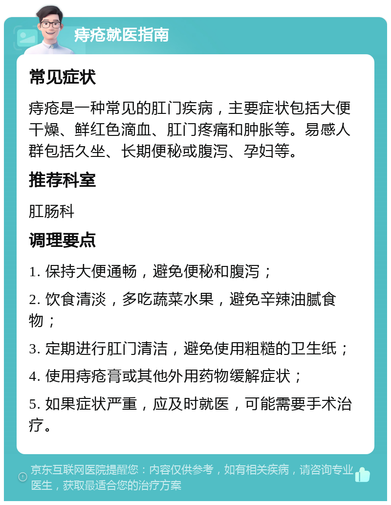 痔疮就医指南 常见症状 痔疮是一种常见的肛门疾病，主要症状包括大便干燥、鲜红色滴血、肛门疼痛和肿胀等。易感人群包括久坐、长期便秘或腹泻、孕妇等。 推荐科室 肛肠科 调理要点 1. 保持大便通畅，避免便秘和腹泻； 2. 饮食清淡，多吃蔬菜水果，避免辛辣油腻食物； 3. 定期进行肛门清洁，避免使用粗糙的卫生纸； 4. 使用痔疮膏或其他外用药物缓解症状； 5. 如果症状严重，应及时就医，可能需要手术治疗。