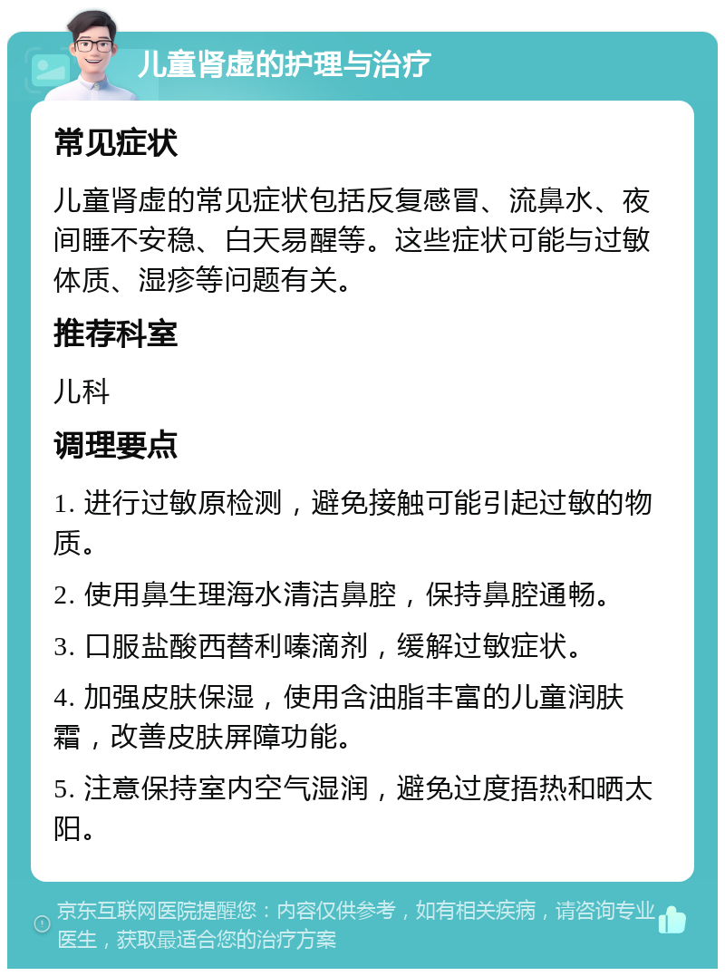 儿童肾虚的护理与治疗 常见症状 儿童肾虚的常见症状包括反复感冒、流鼻水、夜间睡不安稳、白天易醒等。这些症状可能与过敏体质、湿疹等问题有关。 推荐科室 儿科 调理要点 1. 进行过敏原检测，避免接触可能引起过敏的物质。 2. 使用鼻生理海水清洁鼻腔，保持鼻腔通畅。 3. 口服盐酸西替利嗪滴剂，缓解过敏症状。 4. 加强皮肤保湿，使用含油脂丰富的儿童润肤霜，改善皮肤屏障功能。 5. 注意保持室内空气湿润，避免过度捂热和晒太阳。