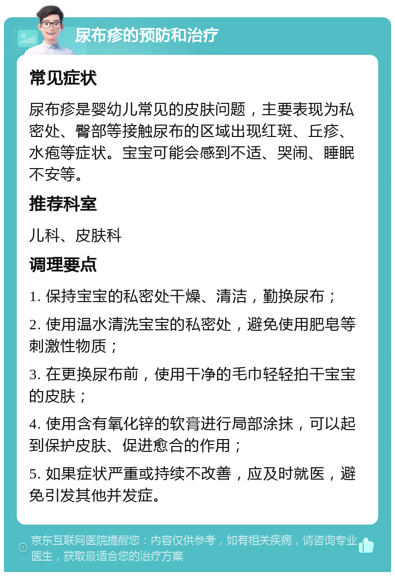 尿布疹的预防和治疗 常见症状 尿布疹是婴幼儿常见的皮肤问题，主要表现为私密处、臀部等接触尿布的区域出现红斑、丘疹、水疱等症状。宝宝可能会感到不适、哭闹、睡眠不安等。 推荐科室 儿科、皮肤科 调理要点 1. 保持宝宝的私密处干燥、清洁，勤换尿布； 2. 使用温水清洗宝宝的私密处，避免使用肥皂等刺激性物质； 3. 在更换尿布前，使用干净的毛巾轻轻拍干宝宝的皮肤； 4. 使用含有氧化锌的软膏进行局部涂抹，可以起到保护皮肤、促进愈合的作用； 5. 如果症状严重或持续不改善，应及时就医，避免引发其他并发症。