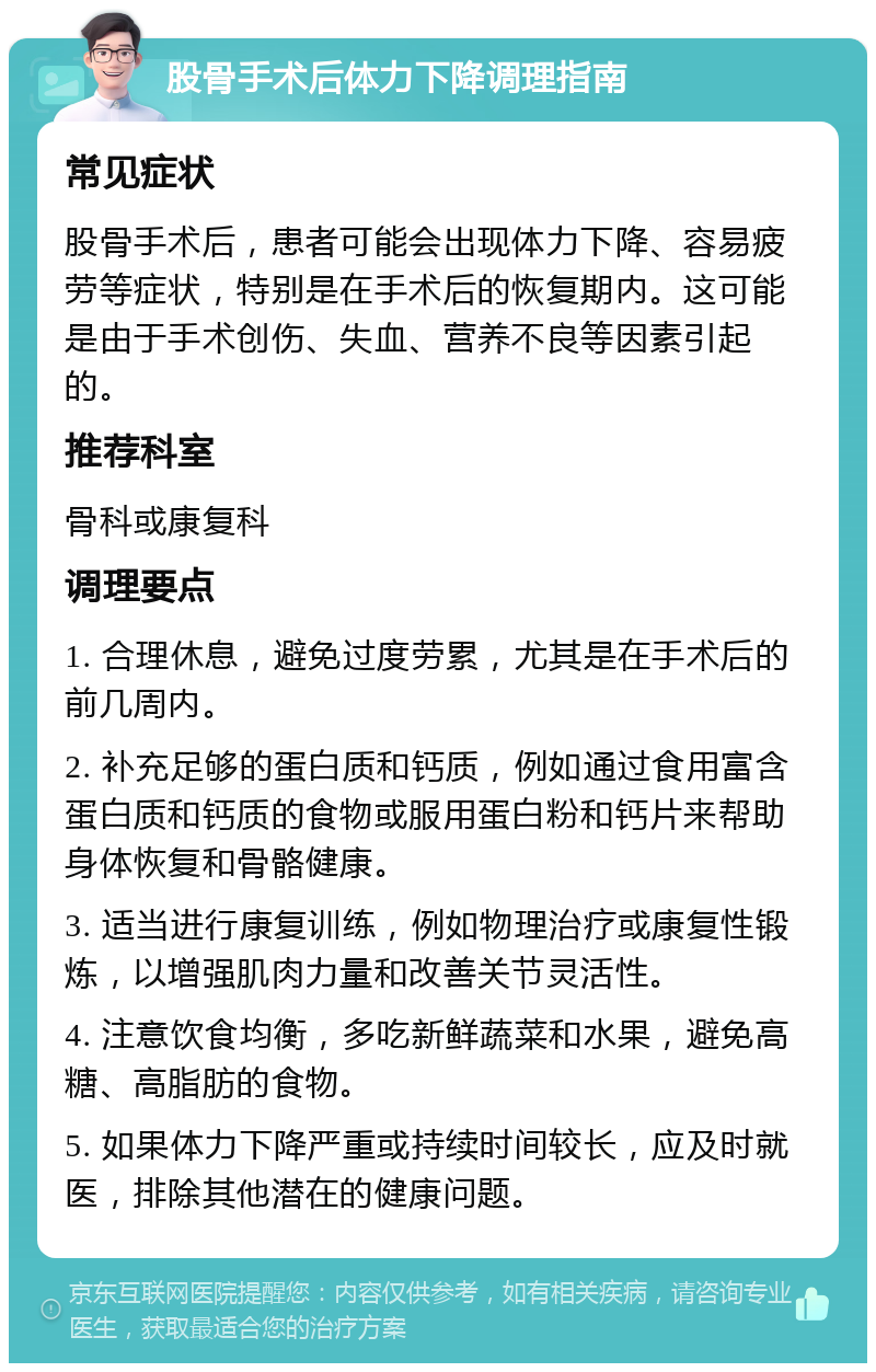 股骨手术后体力下降调理指南 常见症状 股骨手术后，患者可能会出现体力下降、容易疲劳等症状，特别是在手术后的恢复期内。这可能是由于手术创伤、失血、营养不良等因素引起的。 推荐科室 骨科或康复科 调理要点 1. 合理休息，避免过度劳累，尤其是在手术后的前几周内。 2. 补充足够的蛋白质和钙质，例如通过食用富含蛋白质和钙质的食物或服用蛋白粉和钙片来帮助身体恢复和骨骼健康。 3. 适当进行康复训练，例如物理治疗或康复性锻炼，以增强肌肉力量和改善关节灵活性。 4. 注意饮食均衡，多吃新鲜蔬菜和水果，避免高糖、高脂肪的食物。 5. 如果体力下降严重或持续时间较长，应及时就医，排除其他潜在的健康问题。