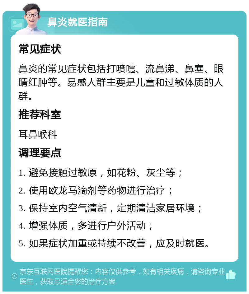 鼻炎就医指南 常见症状 鼻炎的常见症状包括打喷嚏、流鼻涕、鼻塞、眼睛红肿等。易感人群主要是儿童和过敏体质的人群。 推荐科室 耳鼻喉科 调理要点 1. 避免接触过敏原，如花粉、灰尘等； 2. 使用欧龙马滴剂等药物进行治疗； 3. 保持室内空气清新，定期清洁家居环境； 4. 增强体质，多进行户外活动； 5. 如果症状加重或持续不改善，应及时就医。