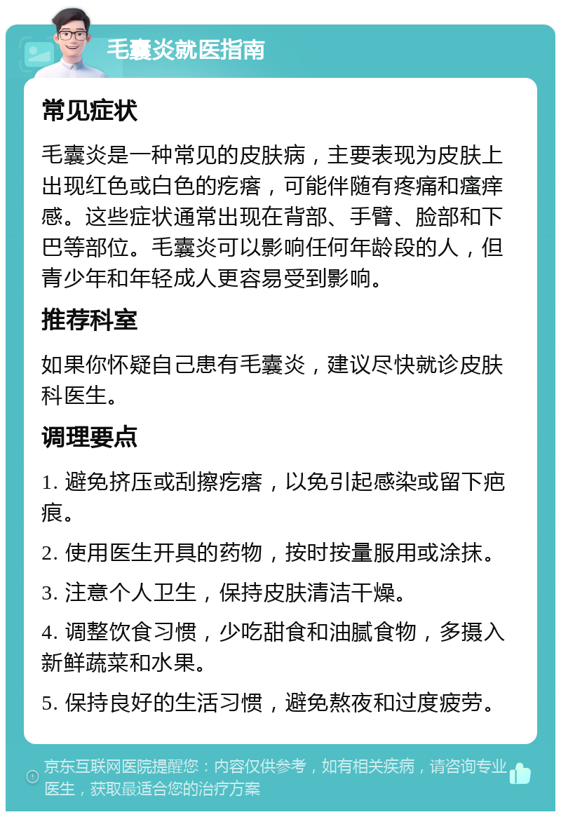 毛囊炎就医指南 常见症状 毛囊炎是一种常见的皮肤病，主要表现为皮肤上出现红色或白色的疙瘩，可能伴随有疼痛和瘙痒感。这些症状通常出现在背部、手臂、脸部和下巴等部位。毛囊炎可以影响任何年龄段的人，但青少年和年轻成人更容易受到影响。 推荐科室 如果你怀疑自己患有毛囊炎，建议尽快就诊皮肤科医生。 调理要点 1. 避免挤压或刮擦疙瘩，以免引起感染或留下疤痕。 2. 使用医生开具的药物，按时按量服用或涂抹。 3. 注意个人卫生，保持皮肤清洁干燥。 4. 调整饮食习惯，少吃甜食和油腻食物，多摄入新鲜蔬菜和水果。 5. 保持良好的生活习惯，避免熬夜和过度疲劳。