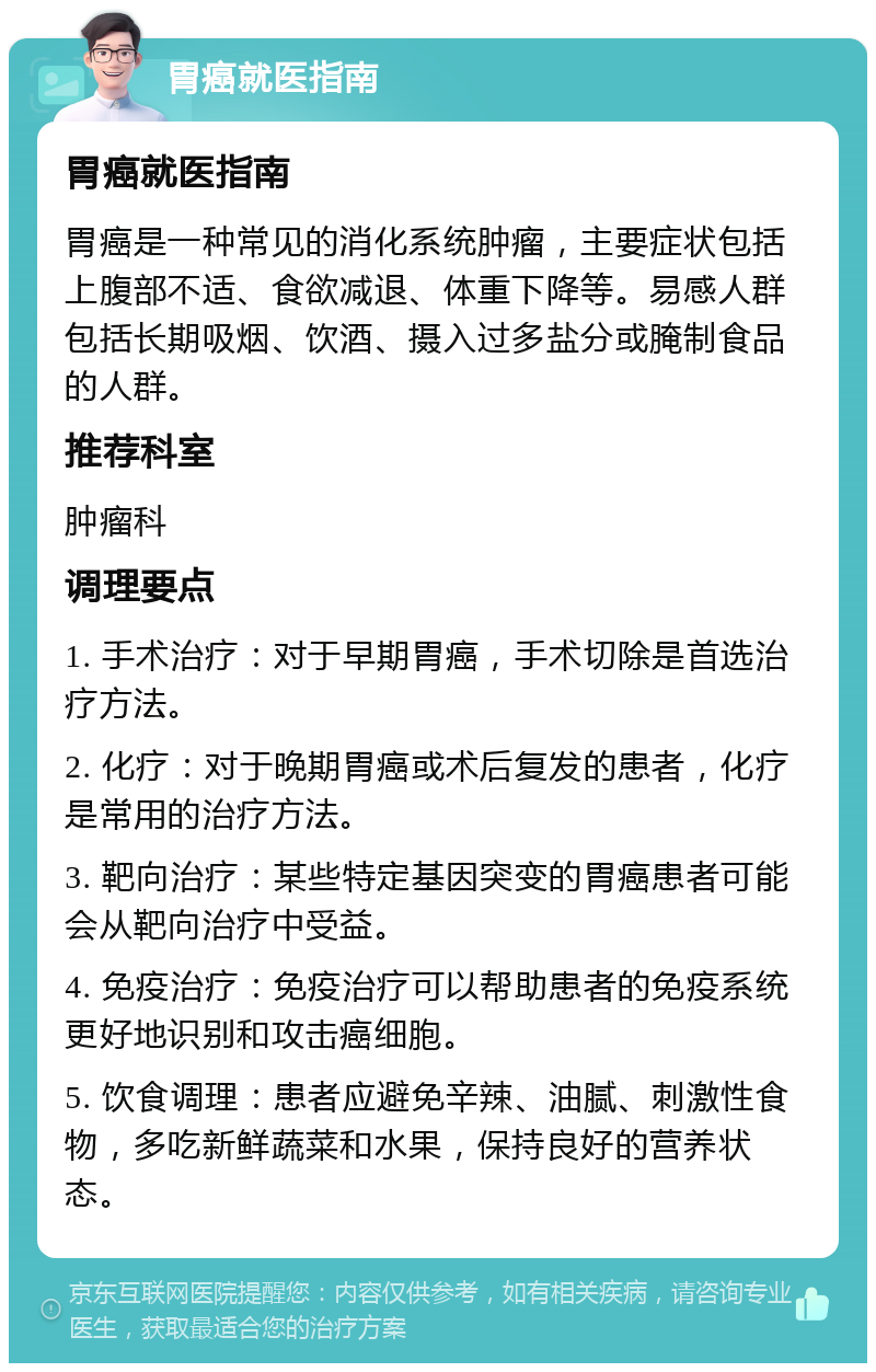 胃癌就医指南 胃癌就医指南 胃癌是一种常见的消化系统肿瘤，主要症状包括上腹部不适、食欲减退、体重下降等。易感人群包括长期吸烟、饮酒、摄入过多盐分或腌制食品的人群。 推荐科室 肿瘤科 调理要点 1. 手术治疗：对于早期胃癌，手术切除是首选治疗方法。 2. 化疗：对于晚期胃癌或术后复发的患者，化疗是常用的治疗方法。 3. 靶向治疗：某些特定基因突变的胃癌患者可能会从靶向治疗中受益。 4. 免疫治疗：免疫治疗可以帮助患者的免疫系统更好地识别和攻击癌细胞。 5. 饮食调理：患者应避免辛辣、油腻、刺激性食物，多吃新鲜蔬菜和水果，保持良好的营养状态。