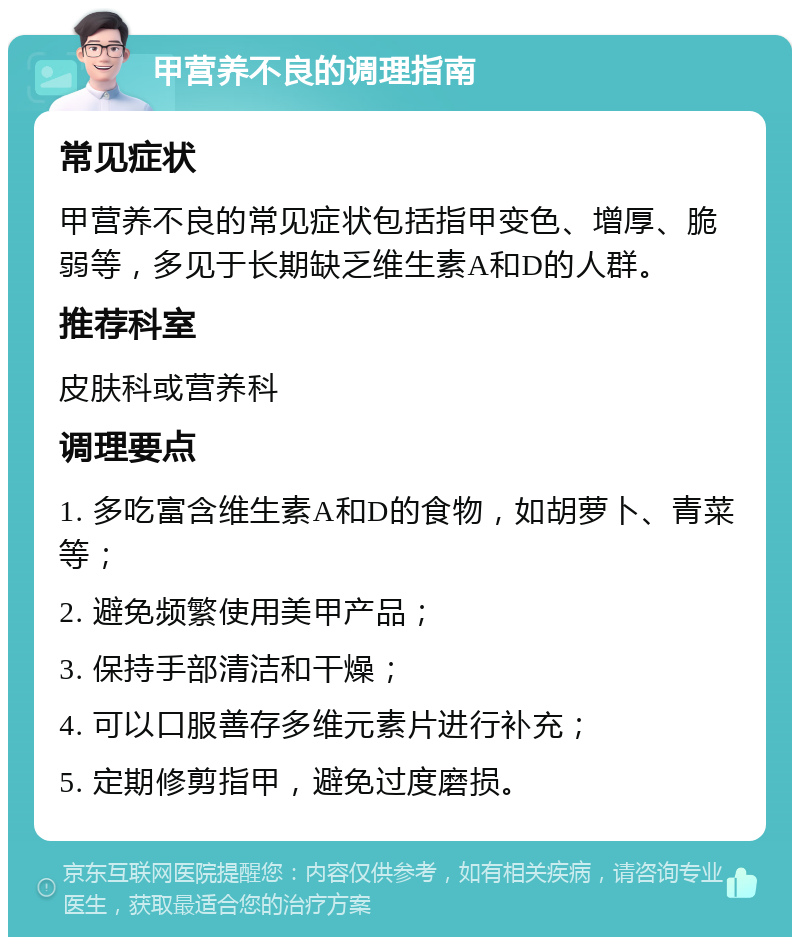 甲营养不良的调理指南 常见症状 甲营养不良的常见症状包括指甲变色、增厚、脆弱等，多见于长期缺乏维生素A和D的人群。 推荐科室 皮肤科或营养科 调理要点 1. 多吃富含维生素A和D的食物，如胡萝卜、青菜等； 2. 避免频繁使用美甲产品； 3. 保持手部清洁和干燥； 4. 可以口服善存多维元素片进行补充； 5. 定期修剪指甲，避免过度磨损。