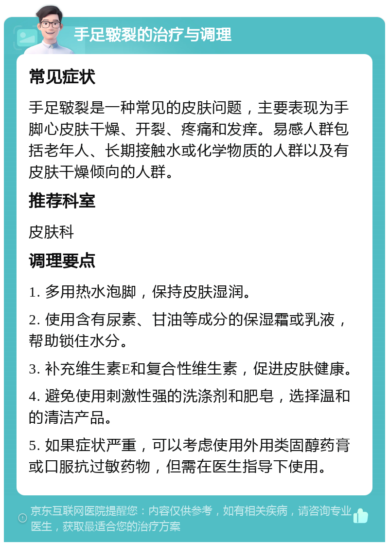 手足皲裂的治疗与调理 常见症状 手足皲裂是一种常见的皮肤问题，主要表现为手脚心皮肤干燥、开裂、疼痛和发痒。易感人群包括老年人、长期接触水或化学物质的人群以及有皮肤干燥倾向的人群。 推荐科室 皮肤科 调理要点 1. 多用热水泡脚，保持皮肤湿润。 2. 使用含有尿素、甘油等成分的保湿霜或乳液，帮助锁住水分。 3. 补充维生素E和复合性维生素，促进皮肤健康。 4. 避免使用刺激性强的洗涤剂和肥皂，选择温和的清洁产品。 5. 如果症状严重，可以考虑使用外用类固醇药膏或口服抗过敏药物，但需在医生指导下使用。