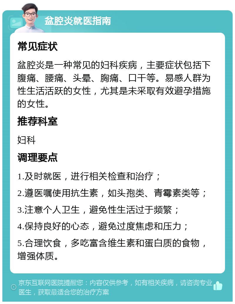 盆腔炎就医指南 常见症状 盆腔炎是一种常见的妇科疾病，主要症状包括下腹痛、腰痛、头晕、胸痛、口干等。易感人群为性生活活跃的女性，尤其是未采取有效避孕措施的女性。 推荐科室 妇科 调理要点 1.及时就医，进行相关检查和治疗； 2.遵医嘱使用抗生素，如头孢类、青霉素类等； 3.注意个人卫生，避免性生活过于频繁； 4.保持良好的心态，避免过度焦虑和压力； 5.合理饮食，多吃富含维生素和蛋白质的食物，增强体质。