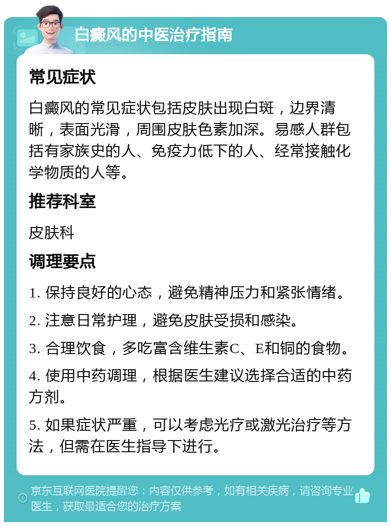 白癜风的中医治疗指南 常见症状 白癜风的常见症状包括皮肤出现白斑，边界清晰，表面光滑，周围皮肤色素加深。易感人群包括有家族史的人、免疫力低下的人、经常接触化学物质的人等。 推荐科室 皮肤科 调理要点 1. 保持良好的心态，避免精神压力和紧张情绪。 2. 注意日常护理，避免皮肤受损和感染。 3. 合理饮食，多吃富含维生素C、E和铜的食物。 4. 使用中药调理，根据医生建议选择合适的中药方剂。 5. 如果症状严重，可以考虑光疗或激光治疗等方法，但需在医生指导下进行。