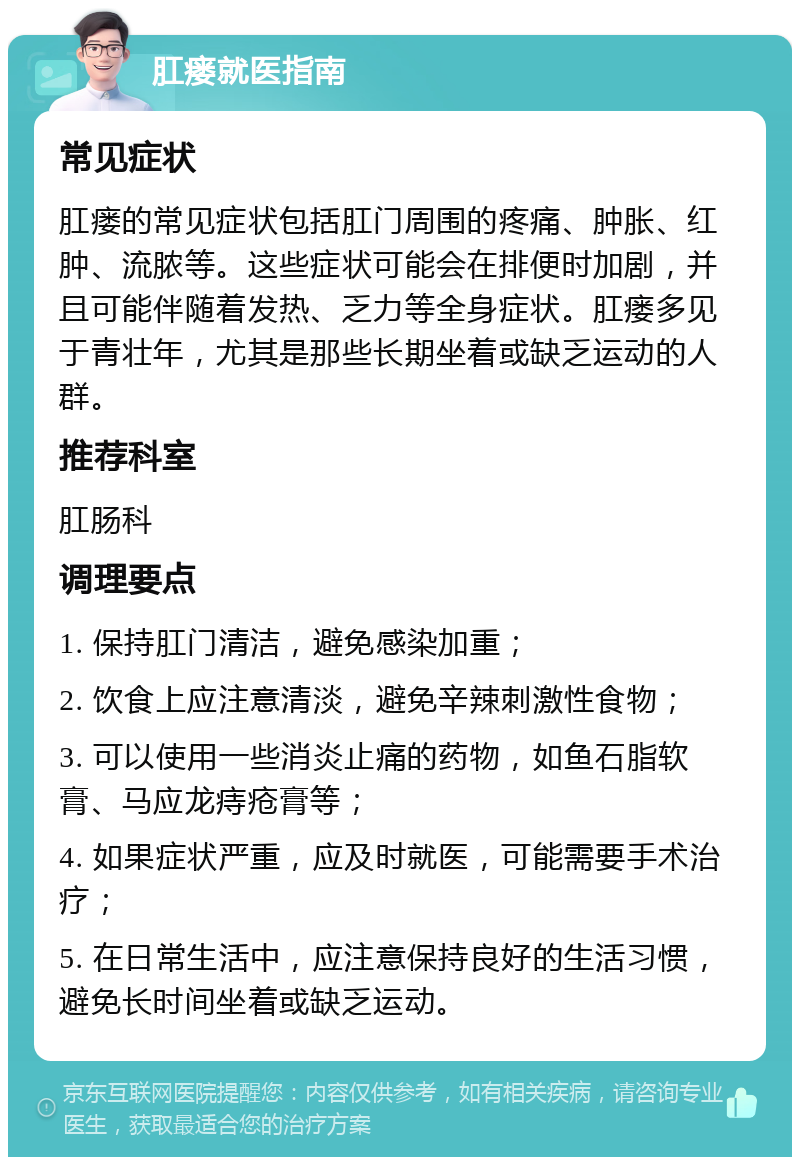 肛瘘就医指南 常见症状 肛瘘的常见症状包括肛门周围的疼痛、肿胀、红肿、流脓等。这些症状可能会在排便时加剧，并且可能伴随着发热、乏力等全身症状。肛瘘多见于青壮年，尤其是那些长期坐着或缺乏运动的人群。 推荐科室 肛肠科 调理要点 1. 保持肛门清洁，避免感染加重； 2. 饮食上应注意清淡，避免辛辣刺激性食物； 3. 可以使用一些消炎止痛的药物，如鱼石脂软膏、马应龙痔疮膏等； 4. 如果症状严重，应及时就医，可能需要手术治疗； 5. 在日常生活中，应注意保持良好的生活习惯，避免长时间坐着或缺乏运动。