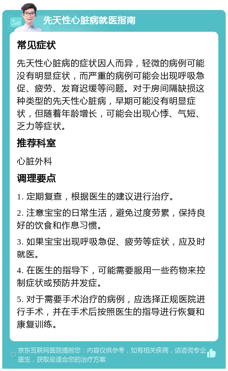 先天性心脏病就医指南 常见症状 先天性心脏病的症状因人而异，轻微的病例可能没有明显症状，而严重的病例可能会出现呼吸急促、疲劳、发育迟缓等问题。对于房间隔缺损这种类型的先天性心脏病，早期可能没有明显症状，但随着年龄增长，可能会出现心悸、气短、乏力等症状。 推荐科室 心脏外科 调理要点 1. 定期复查，根据医生的建议进行治疗。 2. 注意宝宝的日常生活，避免过度劳累，保持良好的饮食和作息习惯。 3. 如果宝宝出现呼吸急促、疲劳等症状，应及时就医。 4. 在医生的指导下，可能需要服用一些药物来控制症状或预防并发症。 5. 对于需要手术治疗的病例，应选择正规医院进行手术，并在手术后按照医生的指导进行恢复和康复训练。