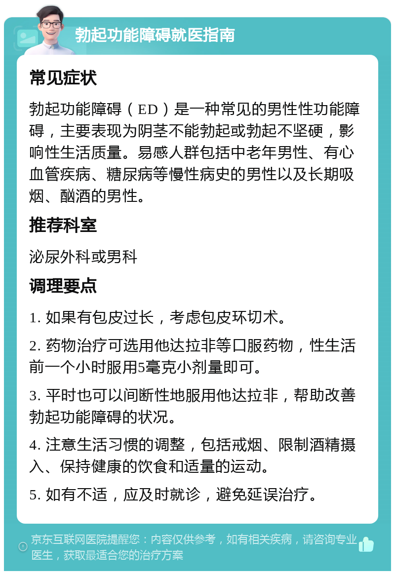 勃起功能障碍就医指南 常见症状 勃起功能障碍（ED）是一种常见的男性性功能障碍，主要表现为阴茎不能勃起或勃起不坚硬，影响性生活质量。易感人群包括中老年男性、有心血管疾病、糖尿病等慢性病史的男性以及长期吸烟、酗酒的男性。 推荐科室 泌尿外科或男科 调理要点 1. 如果有包皮过长，考虑包皮环切术。 2. 药物治疗可选用他达拉非等口服药物，性生活前一个小时服用5毫克小剂量即可。 3. 平时也可以间断性地服用他达拉非，帮助改善勃起功能障碍的状况。 4. 注意生活习惯的调整，包括戒烟、限制酒精摄入、保持健康的饮食和适量的运动。 5. 如有不适，应及时就诊，避免延误治疗。