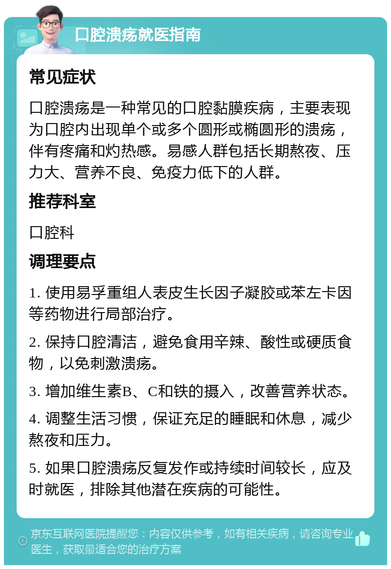 口腔溃疡就医指南 常见症状 口腔溃疡是一种常见的口腔黏膜疾病，主要表现为口腔内出现单个或多个圆形或椭圆形的溃疡，伴有疼痛和灼热感。易感人群包括长期熬夜、压力大、营养不良、免疫力低下的人群。 推荐科室 口腔科 调理要点 1. 使用易孚重组人表皮生长因子凝胶或苯左卡因等药物进行局部治疗。 2. 保持口腔清洁，避免食用辛辣、酸性或硬质食物，以免刺激溃疡。 3. 增加维生素B、C和铁的摄入，改善营养状态。 4. 调整生活习惯，保证充足的睡眠和休息，减少熬夜和压力。 5. 如果口腔溃疡反复发作或持续时间较长，应及时就医，排除其他潜在疾病的可能性。