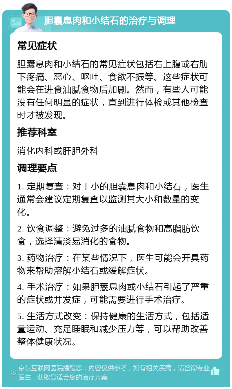 胆囊息肉和小结石的治疗与调理 常见症状 胆囊息肉和小结石的常见症状包括右上腹或右肋下疼痛、恶心、呕吐、食欲不振等。这些症状可能会在进食油腻食物后加剧。然而，有些人可能没有任何明显的症状，直到进行体检或其他检查时才被发现。 推荐科室 消化内科或肝胆外科 调理要点 1. 定期复查：对于小的胆囊息肉和小结石，医生通常会建议定期复查以监测其大小和数量的变化。 2. 饮食调整：避免过多的油腻食物和高脂肪饮食，选择清淡易消化的食物。 3. 药物治疗：在某些情况下，医生可能会开具药物来帮助溶解小结石或缓解症状。 4. 手术治疗：如果胆囊息肉或小结石引起了严重的症状或并发症，可能需要进行手术治疗。 5. 生活方式改变：保持健康的生活方式，包括适量运动、充足睡眠和减少压力等，可以帮助改善整体健康状况。