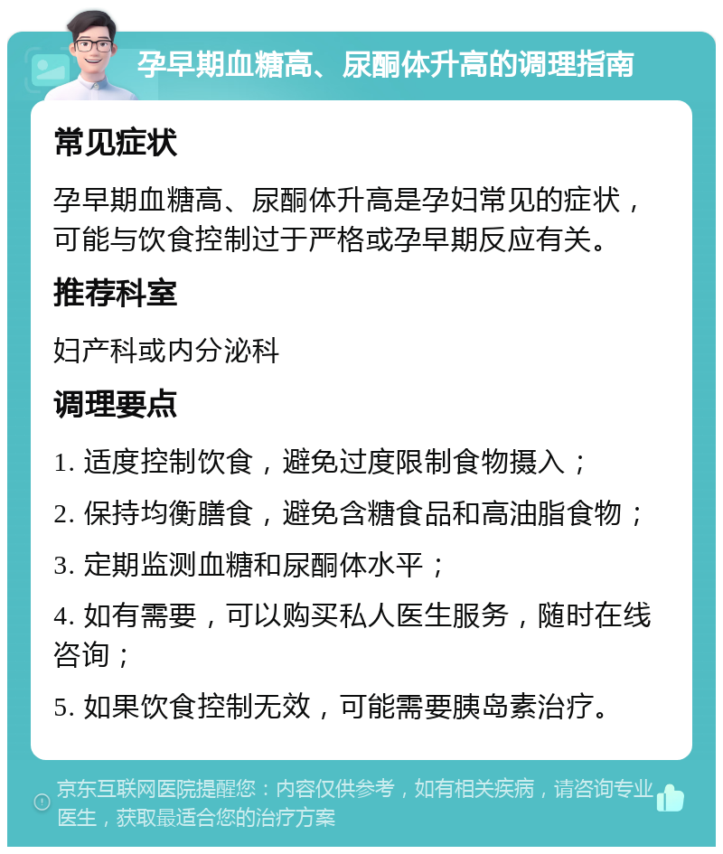 孕早期血糖高、尿酮体升高的调理指南 常见症状 孕早期血糖高、尿酮体升高是孕妇常见的症状，可能与饮食控制过于严格或孕早期反应有关。 推荐科室 妇产科或内分泌科 调理要点 1. 适度控制饮食，避免过度限制食物摄入； 2. 保持均衡膳食，避免含糖食品和高油脂食物； 3. 定期监测血糖和尿酮体水平； 4. 如有需要，可以购买私人医生服务，随时在线咨询； 5. 如果饮食控制无效，可能需要胰岛素治疗。