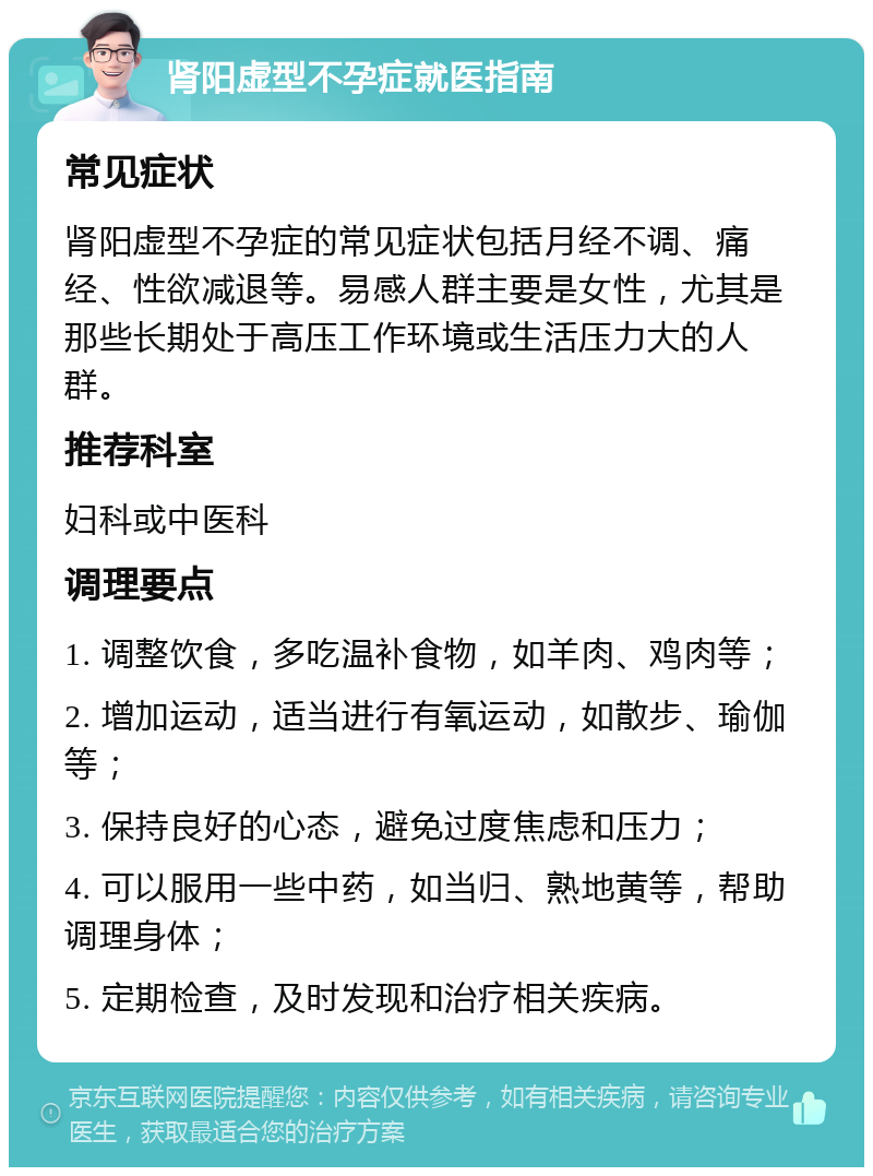 肾阳虚型不孕症就医指南 常见症状 肾阳虚型不孕症的常见症状包括月经不调、痛经、性欲减退等。易感人群主要是女性，尤其是那些长期处于高压工作环境或生活压力大的人群。 推荐科室 妇科或中医科 调理要点 1. 调整饮食，多吃温补食物，如羊肉、鸡肉等； 2. 增加运动，适当进行有氧运动，如散步、瑜伽等； 3. 保持良好的心态，避免过度焦虑和压力； 4. 可以服用一些中药，如当归、熟地黄等，帮助调理身体； 5. 定期检查，及时发现和治疗相关疾病。