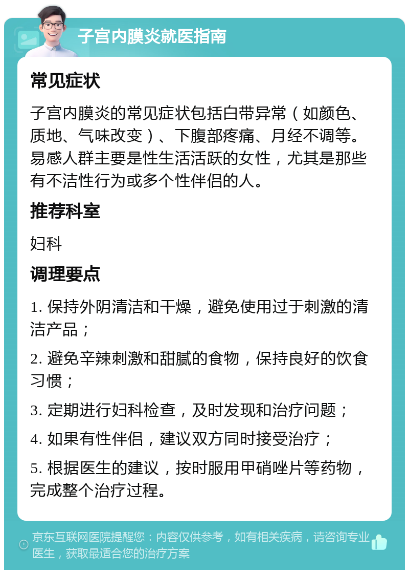 子宫内膜炎就医指南 常见症状 子宫内膜炎的常见症状包括白带异常（如颜色、质地、气味改变）、下腹部疼痛、月经不调等。易感人群主要是性生活活跃的女性，尤其是那些有不洁性行为或多个性伴侣的人。 推荐科室 妇科 调理要点 1. 保持外阴清洁和干燥，避免使用过于刺激的清洁产品； 2. 避免辛辣刺激和甜腻的食物，保持良好的饮食习惯； 3. 定期进行妇科检查，及时发现和治疗问题； 4. 如果有性伴侣，建议双方同时接受治疗； 5. 根据医生的建议，按时服用甲硝唑片等药物，完成整个治疗过程。