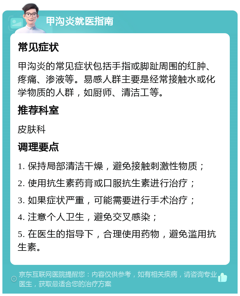 甲沟炎就医指南 常见症状 甲沟炎的常见症状包括手指或脚趾周围的红肿、疼痛、渗液等。易感人群主要是经常接触水或化学物质的人群，如厨师、清洁工等。 推荐科室 皮肤科 调理要点 1. 保持局部清洁干燥，避免接触刺激性物质； 2. 使用抗生素药膏或口服抗生素进行治疗； 3. 如果症状严重，可能需要进行手术治疗； 4. 注意个人卫生，避免交叉感染； 5. 在医生的指导下，合理使用药物，避免滥用抗生素。