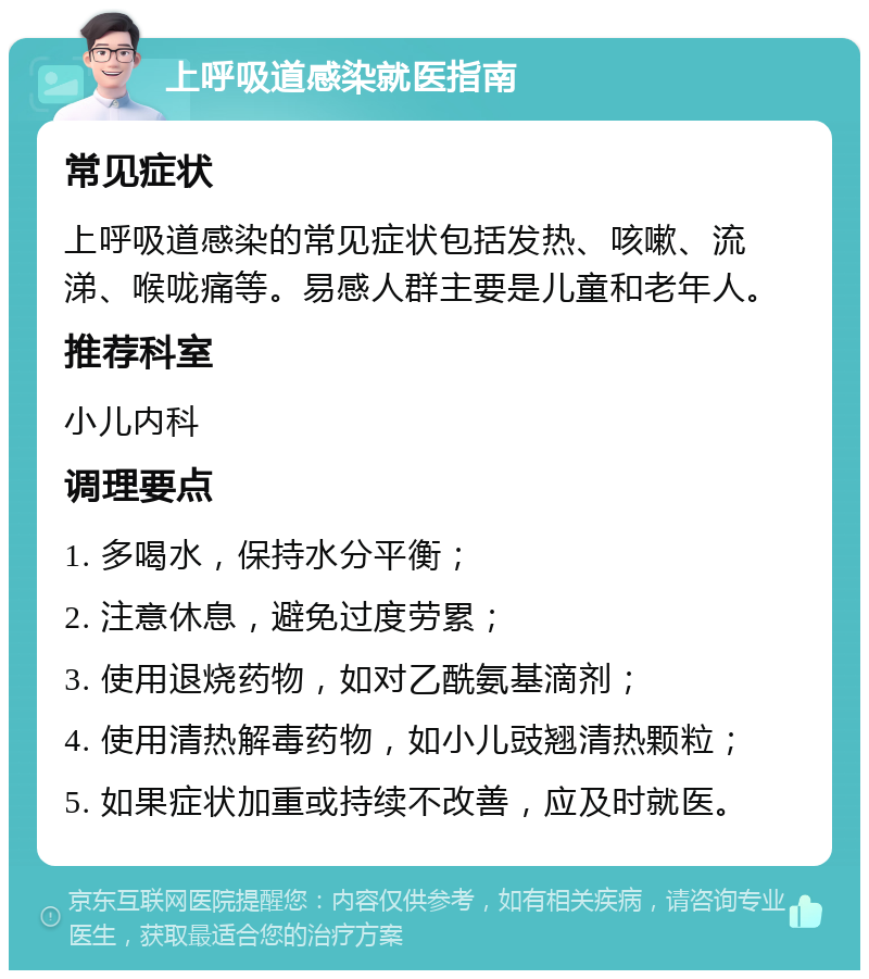 上呼吸道感染就医指南 常见症状 上呼吸道感染的常见症状包括发热、咳嗽、流涕、喉咙痛等。易感人群主要是儿童和老年人。 推荐科室 小儿内科 调理要点 1. 多喝水，保持水分平衡； 2. 注意休息，避免过度劳累； 3. 使用退烧药物，如对乙酰氨基滴剂； 4. 使用清热解毒药物，如小儿豉翘清热颗粒； 5. 如果症状加重或持续不改善，应及时就医。