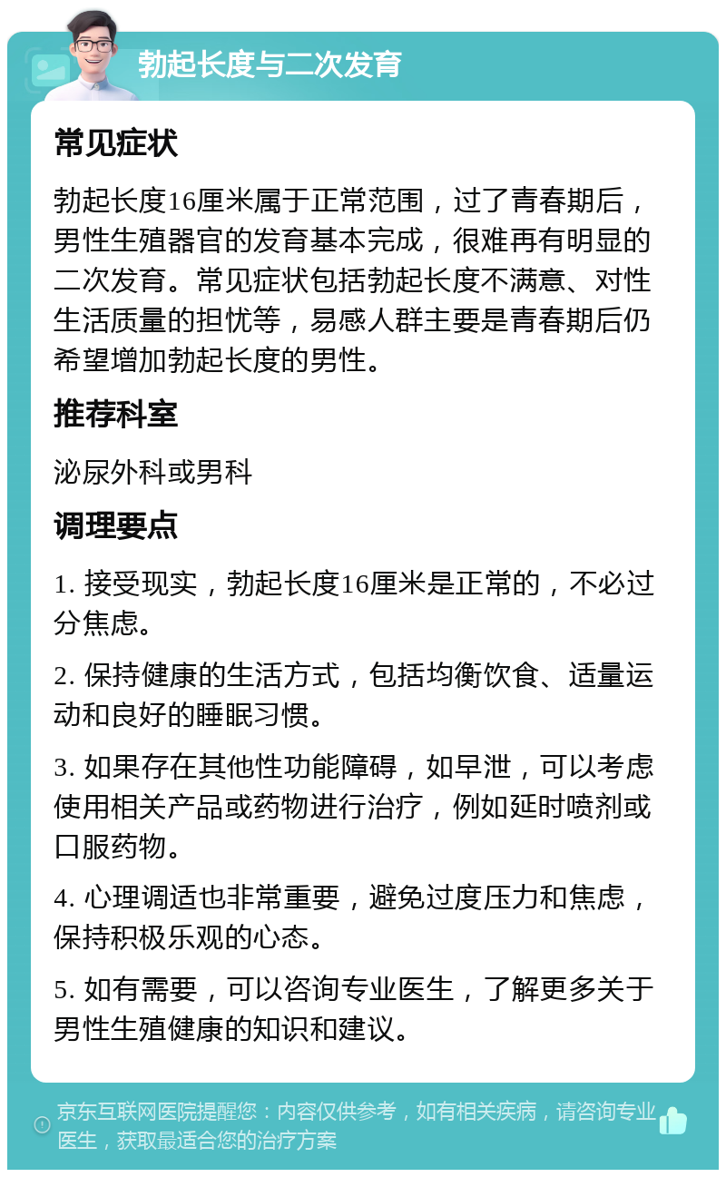 勃起长度与二次发育 常见症状 勃起长度16厘米属于正常范围，过了青春期后，男性生殖器官的发育基本完成，很难再有明显的二次发育。常见症状包括勃起长度不满意、对性生活质量的担忧等，易感人群主要是青春期后仍希望增加勃起长度的男性。 推荐科室 泌尿外科或男科 调理要点 1. 接受现实，勃起长度16厘米是正常的，不必过分焦虑。 2. 保持健康的生活方式，包括均衡饮食、适量运动和良好的睡眠习惯。 3. 如果存在其他性功能障碍，如早泄，可以考虑使用相关产品或药物进行治疗，例如延时喷剂或口服药物。 4. 心理调适也非常重要，避免过度压力和焦虑，保持积极乐观的心态。 5. 如有需要，可以咨询专业医生，了解更多关于男性生殖健康的知识和建议。