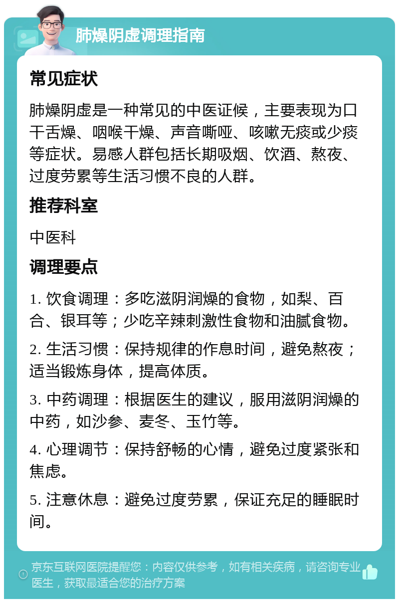 肺燥阴虚调理指南 常见症状 肺燥阴虚是一种常见的中医证候，主要表现为口干舌燥、咽喉干燥、声音嘶哑、咳嗽无痰或少痰等症状。易感人群包括长期吸烟、饮酒、熬夜、过度劳累等生活习惯不良的人群。 推荐科室 中医科 调理要点 1. 饮食调理：多吃滋阴润燥的食物，如梨、百合、银耳等；少吃辛辣刺激性食物和油腻食物。 2. 生活习惯：保持规律的作息时间，避免熬夜；适当锻炼身体，提高体质。 3. 中药调理：根据医生的建议，服用滋阴润燥的中药，如沙参、麦冬、玉竹等。 4. 心理调节：保持舒畅的心情，避免过度紧张和焦虑。 5. 注意休息：避免过度劳累，保证充足的睡眠时间。