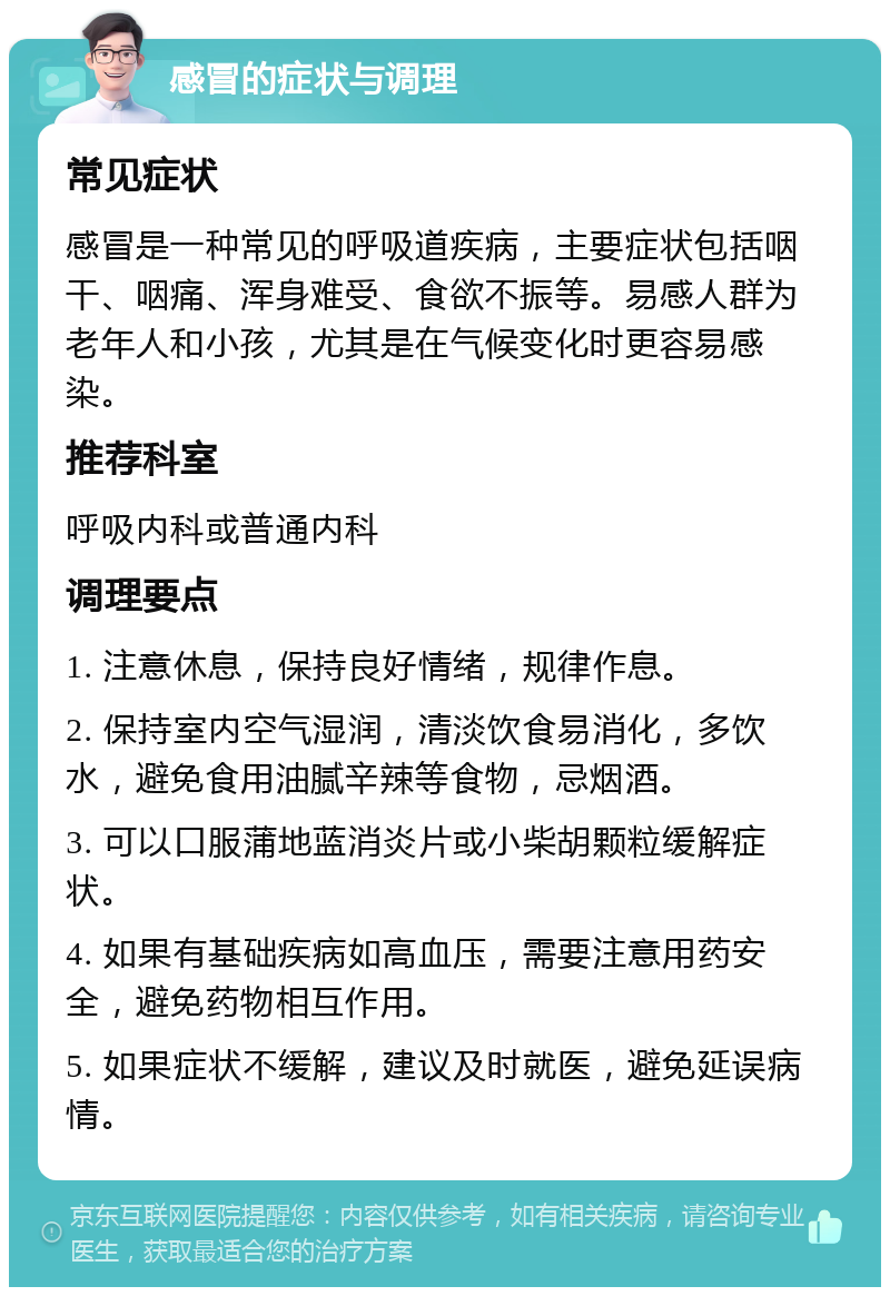 感冒的症状与调理 常见症状 感冒是一种常见的呼吸道疾病，主要症状包括咽干、咽痛、浑身难受、食欲不振等。易感人群为老年人和小孩，尤其是在气候变化时更容易感染。 推荐科室 呼吸内科或普通内科 调理要点 1. 注意休息，保持良好情绪，规律作息。 2. 保持室内空气湿润，清淡饮食易消化，多饮水，避免食用油腻辛辣等食物，忌烟酒。 3. 可以口服蒲地蓝消炎片或小柴胡颗粒缓解症状。 4. 如果有基础疾病如高血压，需要注意用药安全，避免药物相互作用。 5. 如果症状不缓解，建议及时就医，避免延误病情。