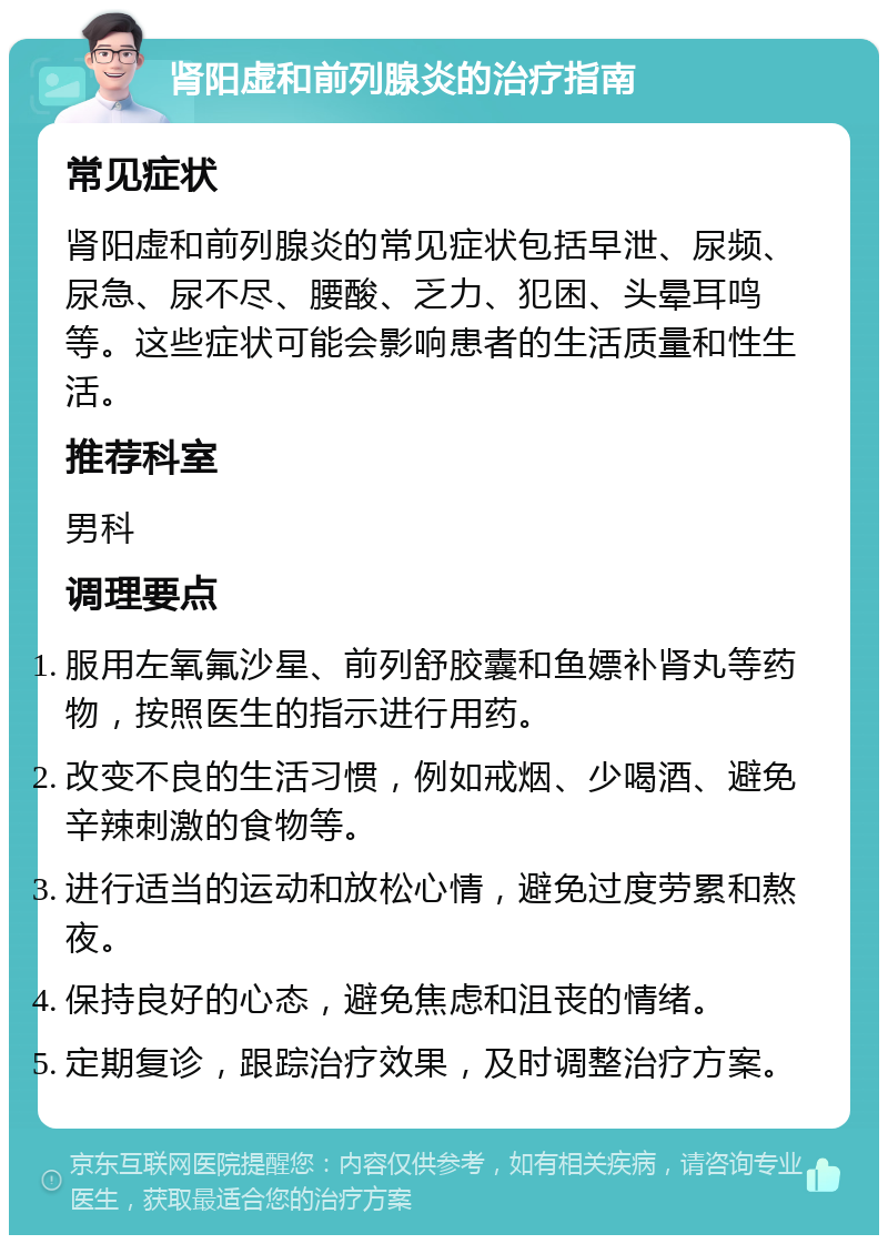 肾阳虚和前列腺炎的治疗指南 常见症状 肾阳虚和前列腺炎的常见症状包括早泄、尿频、尿急、尿不尽、腰酸、乏力、犯困、头晕耳鸣等。这些症状可能会影响患者的生活质量和性生活。 推荐科室 男科 调理要点 服用左氧氟沙星、前列舒胶囊和鱼嫖补肾丸等药物，按照医生的指示进行用药。 改变不良的生活习惯，例如戒烟、少喝酒、避免辛辣刺激的食物等。 进行适当的运动和放松心情，避免过度劳累和熬夜。 保持良好的心态，避免焦虑和沮丧的情绪。 定期复诊，跟踪治疗效果，及时调整治疗方案。