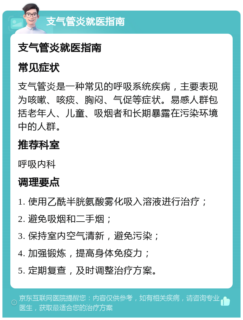 支气管炎就医指南 支气管炎就医指南 常见症状 支气管炎是一种常见的呼吸系统疾病，主要表现为咳嗽、咳痰、胸闷、气促等症状。易感人群包括老年人、儿童、吸烟者和长期暴露在污染环境中的人群。 推荐科室 呼吸内科 调理要点 1. 使用乙酰半胱氨酸雾化吸入溶液进行治疗； 2. 避免吸烟和二手烟； 3. 保持室内空气清新，避免污染； 4. 加强锻炼，提高身体免疫力； 5. 定期复查，及时调整治疗方案。