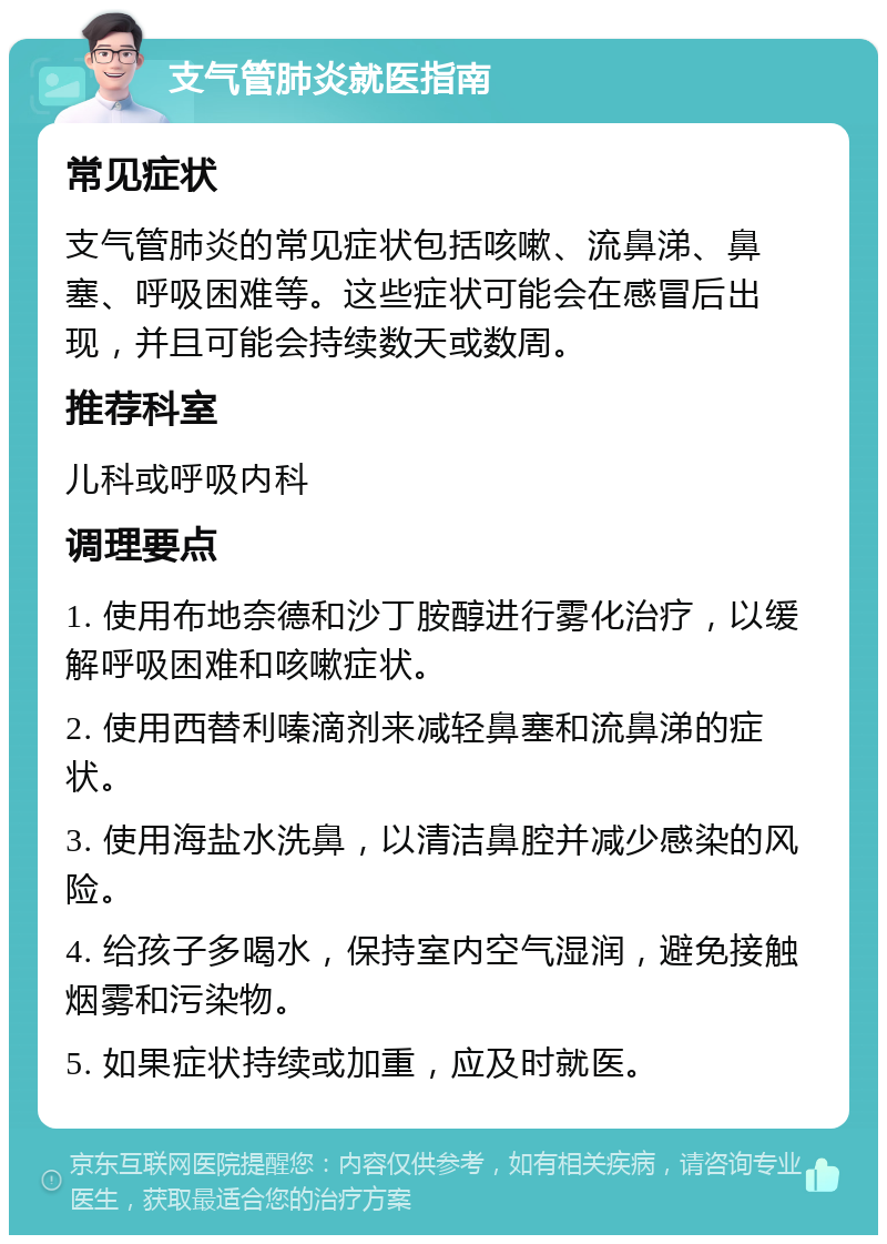 支气管肺炎就医指南 常见症状 支气管肺炎的常见症状包括咳嗽、流鼻涕、鼻塞、呼吸困难等。这些症状可能会在感冒后出现，并且可能会持续数天或数周。 推荐科室 儿科或呼吸内科 调理要点 1. 使用布地奈德和沙丁胺醇进行雾化治疗，以缓解呼吸困难和咳嗽症状。 2. 使用西替利嗪滴剂来减轻鼻塞和流鼻涕的症状。 3. 使用海盐水洗鼻，以清洁鼻腔并减少感染的风险。 4. 给孩子多喝水，保持室内空气湿润，避免接触烟雾和污染物。 5. 如果症状持续或加重，应及时就医。