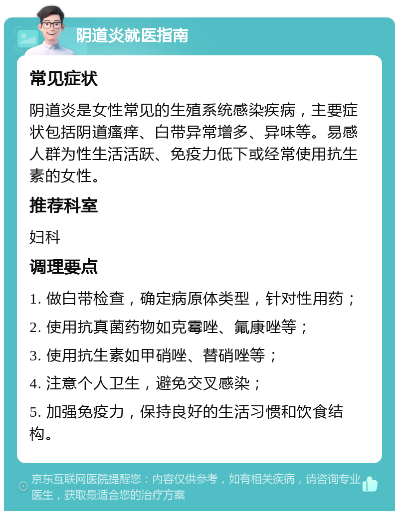 阴道炎就医指南 常见症状 阴道炎是女性常见的生殖系统感染疾病，主要症状包括阴道瘙痒、白带异常增多、异味等。易感人群为性生活活跃、免疫力低下或经常使用抗生素的女性。 推荐科室 妇科 调理要点 1. 做白带检查，确定病原体类型，针对性用药； 2. 使用抗真菌药物如克霉唑、氟康唑等； 3. 使用抗生素如甲硝唑、替硝唑等； 4. 注意个人卫生，避免交叉感染； 5. 加强免疫力，保持良好的生活习惯和饮食结构。