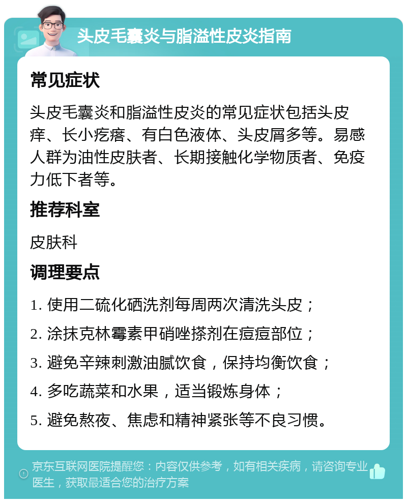 头皮毛囊炎与脂溢性皮炎指南 常见症状 头皮毛囊炎和脂溢性皮炎的常见症状包括头皮痒、长小疙瘩、有白色液体、头皮屑多等。易感人群为油性皮肤者、长期接触化学物质者、免疫力低下者等。 推荐科室 皮肤科 调理要点 1. 使用二硫化硒洗剂每周两次清洗头皮； 2. 涂抹克林霉素甲硝唑搽剂在痘痘部位； 3. 避免辛辣刺激油腻饮食，保持均衡饮食； 4. 多吃蔬菜和水果，适当锻炼身体； 5. 避免熬夜、焦虑和精神紧张等不良习惯。