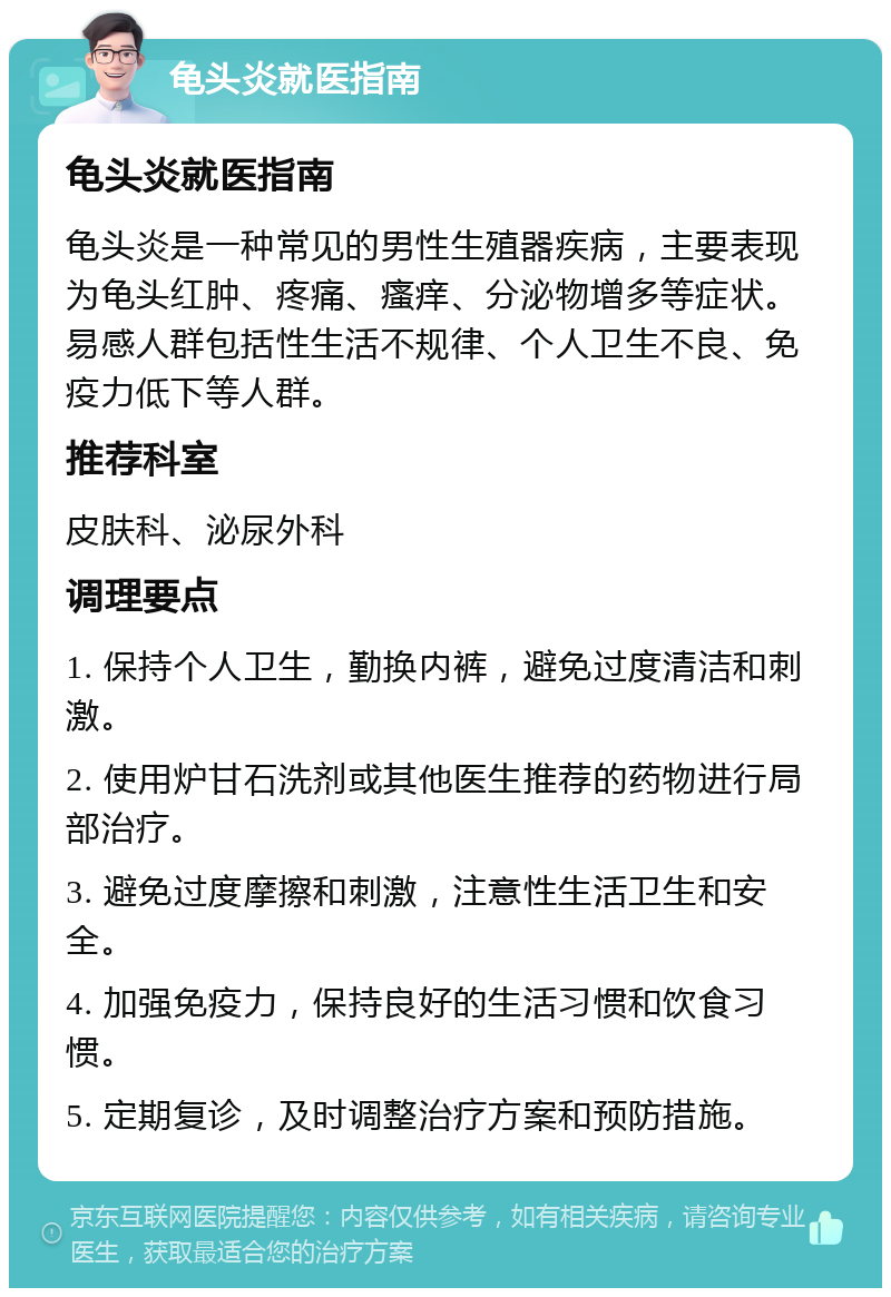 龟头炎就医指南 龟头炎就医指南 龟头炎是一种常见的男性生殖器疾病，主要表现为龟头红肿、疼痛、瘙痒、分泌物增多等症状。易感人群包括性生活不规律、个人卫生不良、免疫力低下等人群。 推荐科室 皮肤科、泌尿外科 调理要点 1. 保持个人卫生，勤换内裤，避免过度清洁和刺激。 2. 使用炉甘石洗剂或其他医生推荐的药物进行局部治疗。 3. 避免过度摩擦和刺激，注意性生活卫生和安全。 4. 加强免疫力，保持良好的生活习惯和饮食习惯。 5. 定期复诊，及时调整治疗方案和预防措施。